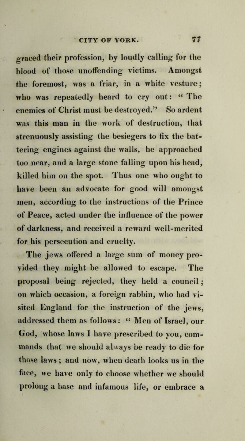 oraced their profession, by loudly calling for the blood of those unoffending victims. Amongst the foremost, was a friar, in a white vesture; who was repeatedly heard to cry out: “ The enemies of Christ must be destroyed.” So ardent was this man in the work of destruction, that strenuously assisting the besiegers to fix the bat- tering engines against the walls, he approached too near, and a large stone falling upon his head, killed him on the spot. Thus one who ought to have been an advocate for good will amongst men, according to the instructions of the Prince of Peace, acted under the influence of the power of darkness, and received a reward well-merited for his persecution and cruelty. The jews offered a large sum of money pro- vided they might be allowed to escape. The proposal being rejected, they held a council; on which occasion, a foreign rabbin, who had vi- sited England for the instruction of the jews, addressed them as follows: “ Men of Israel, our God, whose laws I have prescribed to you, com- mands that we should always be ready to die for those laws; and now, when death looks us in the face, we have only to choose whether we should prolong a base and infamous life, or embrace a
