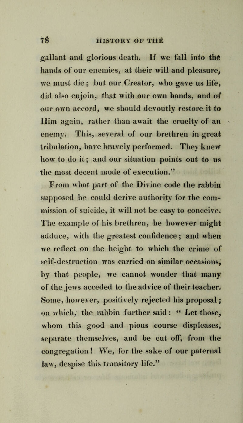 gallant and glorious death. If we fall into th& hands of our enemies, at their will and pleasure, we must die; but our Creator, who gave us life, did also enjoin, that with our own hands, and of our own accord, we should devoutly restore it to Him again, rather than await the cruelty of an enemy. This, several of our brethren in great tribulation, have bravely performed. They knew* how to do it; and our situation points out to us the most decent mode of execution.” From what part of the Divine code the rabbin supposed he could derive authority for the com- mission of suicide, it will not be easy to conceive. The example of his brethren, he however might adduce, with the greatest confidence; and when we reflect on the height to which the crime of self-destruction was carried on similar occasions, by that people, we cannot wonder that many of the jews acceded to the advice of their teacher. Some, however, positively rejected his proposal; on which, the rabbin further said: “ Let those, whom this good and pious course displeases, separate themselves, and be cut off, from the congregation ! We, for the sake of our paternal law, despise this transitory life.”