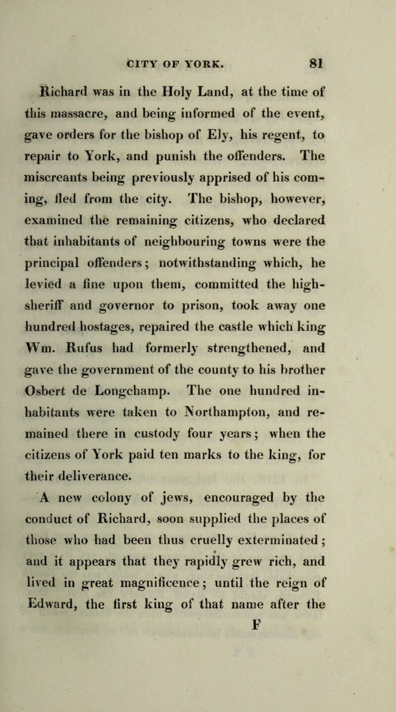 Richard was in the Holy Land, at the time of this massacre, and being informed of the event, gave orders for the bishop of Ely, his regent, to repair to York, and punish the offenders. The miscreants being previously apprised of his com- ing, fled from the city. The bishop, however, examined the remaining citizens, who declared that inhabitants of neighbouring towns were the principal offenders; notwithstanding which, he levied a fine upon them, committed the high- sheriff and governor to prison, took away one hundred hostages, repaired the castle which king Wm. Rufus had formerly strengthened, and gave the government of the county to his brother Osbert de Longchamp. The one hundred in- habitants were taken to Northampton, and re- mained there in custody four years; when the citizens of York paid ten marks to the king, for their deliverance. A new colony of jews, encouraged by the conduct of Richard, soon supplied the places of those who had been thus cruelly exterminated; and it appears that they rapidly grew rich, and lived in great magnificence; until the reign of Edward, the first king of that name after the F