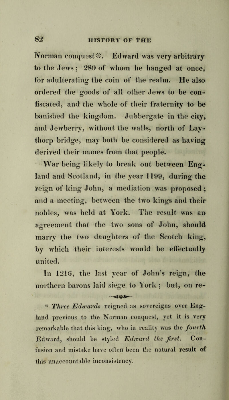 Norman conquest^. Edward was very arbitrary to the Jews; 280 of whom he hanged at once, for adulterating the coin of the realm. He also ordered the goods of all other Jews to be con- fiscated, and the whole of their fraternity to be banished the kingdom. Jnbbergate in the city, and Jewberry, without the walls* north of Lay- thorp bridge, may both be considered as having derived their names from that people. War being likely to break out between Eng- land and Scotland, in the year 1199, during the reign of king John, a mediation was proposed; and a meeting, between the two kings and their nobles, was held at York. The result was an agreement that the two sons of John, should marry the two daughters of the Scotch king, by which their interests would be effectually united. In 1216, the last year of John’s reign, the northern barons laid siege to York; but, on re- * Three Edwards reigned as sovereigns over Eng- land previous to the Norman conquest, yet it is very remarkable that this king, who in reality was the fourth Edward, should he styled Edward the first. Con- fusion and mistake have often been the natural result of this unaccountable inconsistency.