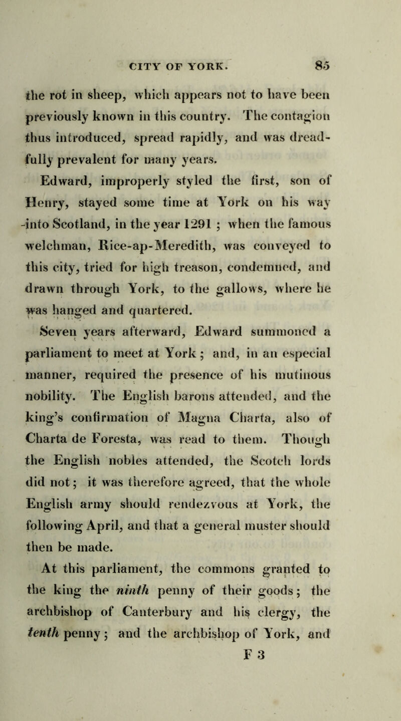 the rot in sheep, which appears not to have been previously known in this country. The contagion thus introduced, spread rapidly, and was dread- fully prevalent for many years. Edward, improperly styled the first, son of Henry, stayed some time at York on his way -into Scotland, in the year 1291 ; when the famous welchman, Rice-ap-Meredith, was conveyed to this city, tried for high treason, condemned, and drawn through York, to the gallows, where he was hanged and quartered. Seven years afterward, Edward summoned a parliament to meet at York ; and, in an especial manner, required the presence of his mutinous nobility. The English barons attended, and the king’s confirmation of Magna Charta, also of Charta de Foresta, was read to them. Though the English nobles attended, the Scotch lords did not; it was therefore agreed, that the whole English army should rendezvous at York, the following April, and that a general muster should then be made. At this parliament, the commons granted to the king the ninth penny of their goods; the archbishop of Canterbury and his clergy, the tenth penny; and the archbishop of York, and F 3