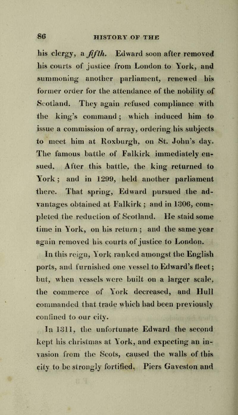 liis clergy, a fifth. Edward soon after removed Lis courts of justice from London to York, and summoning another parliament, renewed his former order for the attendance of the nobility of Scotland. They again refused compliance with the king’s command; which induced him to issue a commission of array, ordering his subjects to meet him at Roxburgh, on St. John’s day. The famous battle of Falkirk immediately en- sued. After this battle, the king returned to York; and in 1299, held another parliament there. That spring, Edward pursued the ad- vantages obtained at Falkirk ; and in 1306, com- pleted the reduction of Scotland. He staid some time in York, on his return ; and the same year again removed his courts of justice to London. In this reign, Y ork ranked amongst the English ports, and furnished one vessel to Edward’s fleet; but, when vessels were built on a larger scale, the commerce of York decreased, and Hull commanded that trade which had been previously confined to our city. In 1311, the unfortunate Edward the second kept his Christmas at York, and expecting an in- vasion from the Scots, caused the walls of this city to be strongly fortified. Piers Gaveston and
