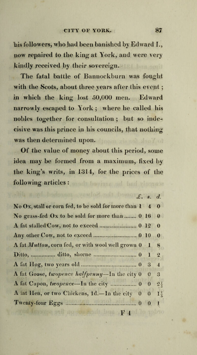 his followers, who had been banished by Edward I., now repaired to the king at York, and were very kindly received by their sovereign. The fatal battle of Bannockburn was fought with the Scots, about three years after this event ; in which the king lost 50,000 men. Edward narrowly escaped to York ; where he called his nobles together for consultation ; but so inde- cisive was this prince in his councils, that nothing was then determined upon. Of the value of money about this period, some idea may be formed from a maximum, fixed by the king’s writs, in 1314, for the prices of the following articles: c£. s. d. No Ox. stall or corn fed, to be sold for more than 14 0 No grass-fed Ox to be sold for more than 0 16 0 A fat stalled Cow, not to exceed 0 12 0 Any other Cow, not to exceed 0 10 0 A fat Mutton, corn fed, or with wool well grow n 0 18 Ditto, ditto, shorne 0 12 A fat Hog, two years old 0 3 4 A fat Goose, twopence halfpenny—In the city 0 0 3 A fat Capon, twopence—In the city 0 0 2 § A fat Hen, or two Chickens, Id.—In the city 0 0 1J Twenty-four Eggs 0 0 1 F 4