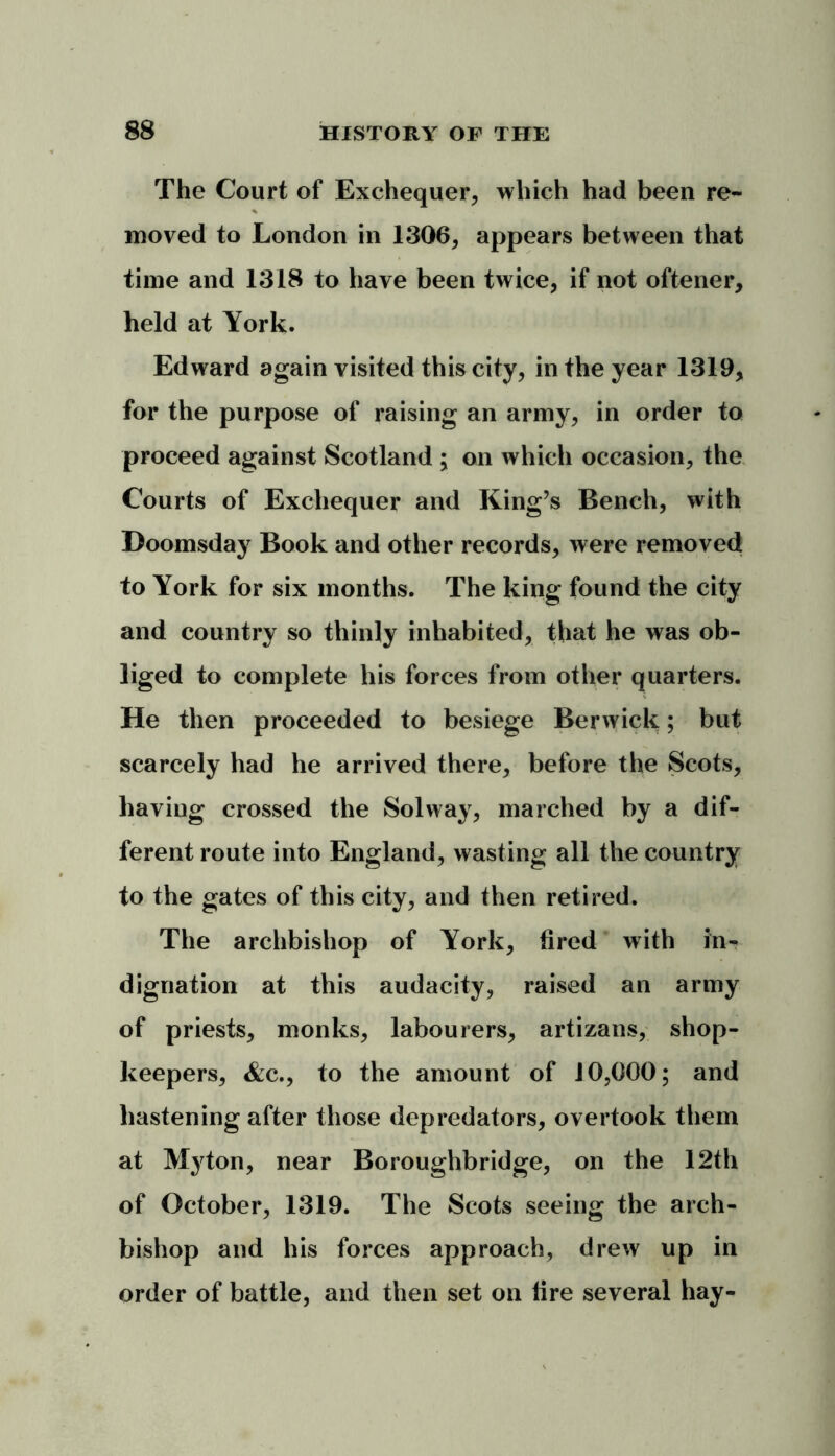 The Court of Exchequer, which had been re- moved to London in 1306, appears between that time and 1318 to have been twice, if not oftener, held at York. Edward again visited this city, in the year 1319, for the purpose of raising an army, in order to proceed against Scotland ; on which occasion, the Courts of Exchequer and King’s Bench, with Doomsday Book and other records, were removed to York for six months. The king found the city and country so thinly inhabited, that he was ob- liged to complete his forces from other quarters. He then proceeded to besiege Berwick; but scarcely had he arrived there, before the Scots, having crossed the Solway, marched by a dif- ferent route into England, wasting all the country to the gates of this city, and then retired. The archbishop of York, fired with in- dignation at this audacity, raised an army of priests, monks, labourers, artizans, shop- keepers, &c., to the amount of 10,000; and hastening after those depredators, overtook them at Myton, near Boroughbridge, on the 12th of October, 1319. The Scots seeing the arch- bishop and his forces approach, drew up in order of battle, and then set on fire several hay-