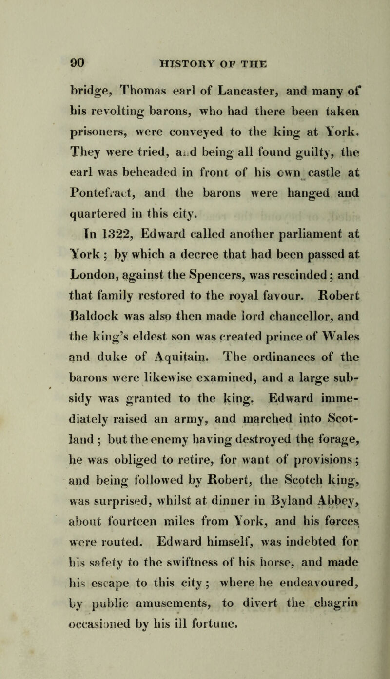 bridge, Thomas earl of Lancaster, and many of his revolting barons, who had there been taken prisoners, were conveyed to the king at York. They were tried, ai d being all found guilty, the earl was beheaded in front of his cwn castle at Pontefract, and the barons were hanged and quartered in this city. In 1322, Edward called another parliament at York ; by which a decree that had been passed at London, against the Spencers, was rescinded; and that family restored to the royal favour. Robert Raldock was also then made lord chancellor, and the king’s eldest son was created prince of Wales and duke of Aquitain. The ordinances of the barons were likewise examined, and a large sub- sidy was granted to the king. Edward imme- diately raised an army, and marched into Scot- land ; but the enemy having destroyed the forage, he was obliged to retire, for want of provisions; and being followed by Robert, the Scotch king, was surprised, whilst at dinner in Byland Abbey, about fourteen miles from Y7ork, and his forces were routed. Edward himself, was indebted for his safety to the swiftness of his horse, and made his escape to this city; where he endeavoured, by public amusements, to divert the chagrin occasioned by his ill fortune.