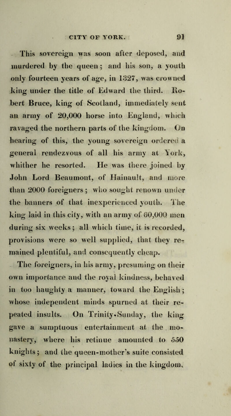 This sovereign was soon after deposed, and murdered by the queen; and his son, a youth only fourteen years of age, in 1327, was crowned king under the title of Edward the third. Ro- bert Bruce, king of Scotland, immediately sent ail army of 20,000 horse into England, which ravaged the northern parts of the kingdom. On hearing of this, the young sovereign ordered a general rendezvous of all his army at York, whither he resorted. He was there joined by John Lord Beaumont, of Hainault, and more than 2000 foreigners; who sought renown under the banners of that inexperienced youth. The king laid in this city, with an army of 60,000 men during six weeks; all which time, it is recorded, provisions were so well supplied, that they re- mained plentiful, and consequently cheap. The foreigners, in his army, presuming on their own importance and the royal kindness, behaved in too haughty a manner, tow ard the English; whose independent minds spurned at their re- peated insults. On Trinity*Sunday, the king gave a sumptuous entertainment at the mo- nastery, where his retinue amounted to 550 knights; and the queen-mother’s suite consisted Qf sixty of the principal ladies in the kingdom.