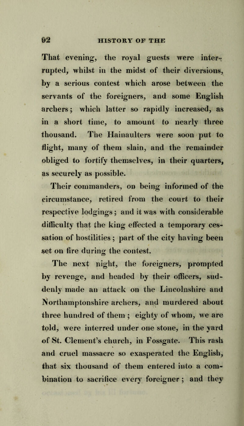 That evening, the royal guests were inter- rupted, whilst in the midst of their diversions, by a serious contest which arose between the servants of the foreigners, and some English archers; which latter so rapidly increased, as in a short time, to amount to nearly three thousand. The Hainaulters were soon put to flight, many of them slain, and the remainder obliged to fortify themselves, in their quarters, as securely as possible. Their commanders, on being informed of the circumstance, retired from the court to their respective lodgings; and it was with considerable difficulty that the king effected a temporary ces- sation of hostilities ; part of the city having been set on fire during the contest. The next night, the foreigners, prompted by revenge, and headed by their officers, sud- denly made an attack on the Lincolnshire and Northamptonshire archers, and murdered about three hundred of them ; eighty of whom, we are told, were interred under one stone, in the yard of St. Clement’s church, in Fossgate. This rash and cruel massacre so exasperated the English, that six thousand of them entered into a com- bination to sacrifice every foreigner; and they