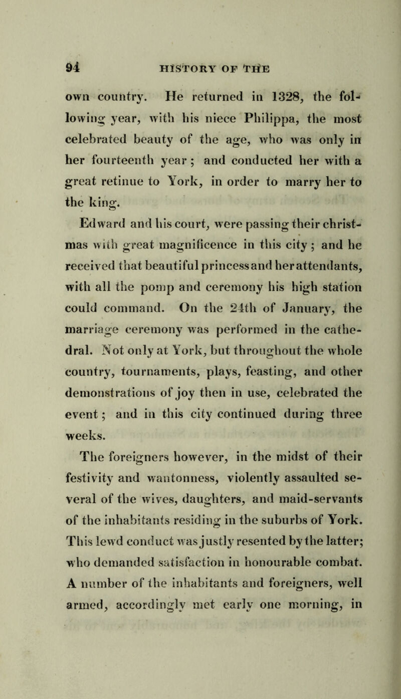 own country. He returned in 1328, the fol- lowing year, with his niece Philippa, the most celebrated beauty of the age, who was only in her fourteenth year ; and conducted her with a great retinue to York, in order to marry her to the king. Edward and his court, were passing their Christ- mas with great magnificence in this city; and he received that beautiful princessand her attendants, with all the pomp and ceremony his high station could command. On the 24th of January, the marriage ceremony was performed in the cathe- dral. Not only at York, but throughout the whole country, tournaments, plays, feasting, and other demonstrations of joy then in use, celebrated the event; and in this city continued during three weeks. The foreigners however, in the midst of their festivity and wantonness, violently assaulted se- veral of the wives, daughters, and maid-servants of the inhabitants residing in the suburbs of York. This lewd conduct was justly resented by the latter; who demanded satisfaction in honourable combat. A number of the inhabitants and foreigners, well armed, accordingly met early one morning, in