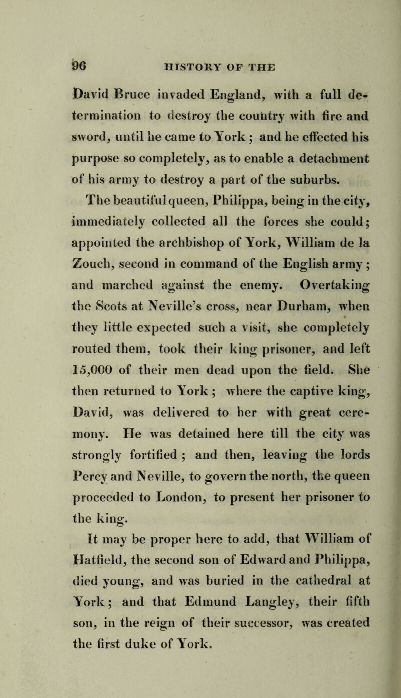 David Bruce invaded England, with a full de- termination to destroy the country with fire and sword, until he came to York ; and he effected his purpose so completely, as to enable a detachment of his army to destroy a part of the suburbs. The beautiful queen, Philippa, being in the city, immediately collected all the forces she could; appointed the archbishop of York, William de la Zouch, second in command of the English army ; and marched against the enemy. Overtaking the Scots at Neville’s cross, near Durham, when they little expected such a visit, she completely routed them, took their king prisoner, and left 15,000 of their men dead upon the field. She then returned to York ; where the captive king, David, was delivered to her with great cere- mony. He was detained here till the city was strongly fortified ; and then, leaving the lords Percy and Neville, to govern the north, the queen proceeded to London, to present her prisoner to the king. It may be proper here to add, that William of Hatfield, the second son of Edward and Philippa, died young, and was buried in the cathedral at York; and that Edmund Langley, their fifth son, in the reign of their successor, was created the first duke of York.