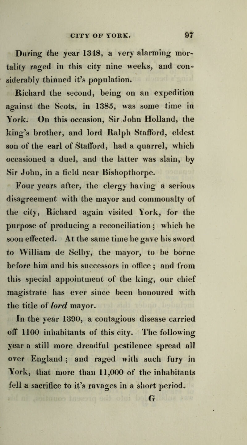 During the year 1348, a very alarming mor- tality raged in this city nine weeks, and con- siderably thinned it’s population. Richard the second, being on an expedition against the Scots, in 1385, was some time in York. On this occasion, Sir John Holland, the king’s brother, and lord Ralph Stafford, eldest son of the earl of Stafford, had a quarrel, which occasioned a duel, and the latter was slain, by Sir John, in a field near Bishopthorpe. Four years after, the clergy having a serious disagreement with the mayor and commonalty of the city, Richard again visited York, for the purpose of producing a reconciliation; which he soon effected. At the same time he gave his sword to William de Selby, the mayor, to be borne before him and his successors in office; and from this special appointment of the king, our chief magistrate has ever since been honoured with the title of lord mayor. In the year 1390, a contagious disease carried off 1100 inhabitants of this city. The following year a still more dreadful pestilence spread all over England ; and raged with such fury in York, that more than 11,000 of the inhabitants fell a sacrifice to it’s ravages in a short period. G
