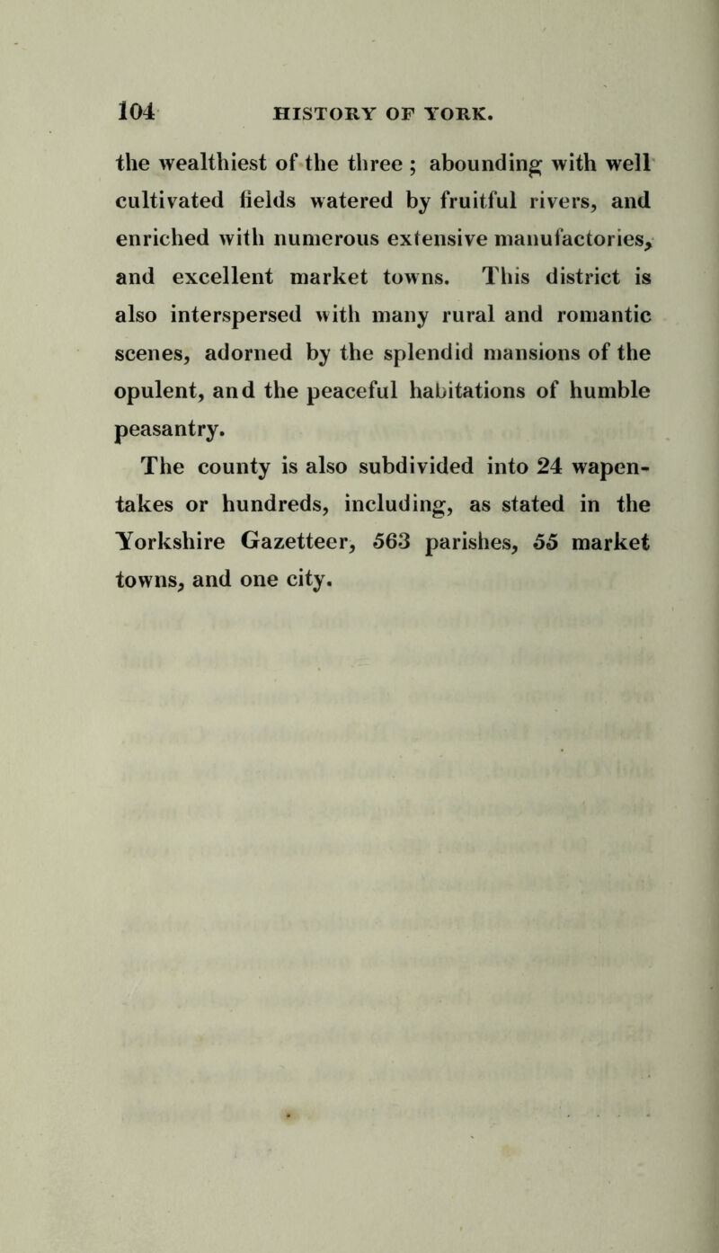 the wealthiest of the three ; abounding with well cultivated fields watered by fruitful rivers, and enriched with numerous extensive manufactories* and excellent market towns. This district is also interspersed with many rural and romantic scenes, adorned by the splendid mansions of the opulent, and the peaceful habitations of humble peasantry. The county is also subdivided into 24 wapen- takes or hundreds, including, as stated in the Yorkshire Gazetteer, 563 parishes, 55 market towns, and one city.