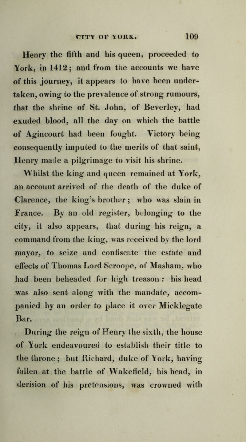 Henry the fifth and his queen, proceeded to York, in 1412; and from the accounts we have of this journey, it appears to have been under- taken, owing to the prevalence of strong rumours, that the shrine of St. John, of Beverley, had exuded blood, all the day on which the battle of Agincourt had been fought. Victory being consequently imputed to the merits of that saint, Henry made a Pii grimage to visit his shrine. Whilst the king and queen remained at York, an account arrived of the death of the duke of Clarence, the king’s brother; who was slain in France. By an old register, belonging to the city, it also appears, that during his reign, a command from the king, was received by the lord mayor, to seize and confiscate the estate and effects of Thomas Lord Scroope, of Masham, who had been beheaded for high treason : his head was also sent along with the mandate, accom- panied by an order to place it over Micklegate Bar. During the reign of Henry the sixth, the house of York endeavoured to establish their title to the throne ; but Bichard, duke of York, having fallen, at the battle of Wakefield, his head, in derision of his pretensions, was crowned with