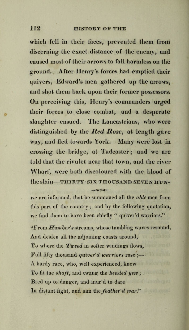 which fell in their faces, prevented them from discerning the exact distance of the enemy, and caused most of their arrows to fall harmless on the ground. After Henry’s forces had emptied their quivers, Edward’s men gathered up the arrows, and shot them back upon their former possessors. On perceiving this, Henry’s commanders urged their forces to close combat, and a desperate slaughter ensued. The Lancastrians, who were distinguished by the Red Rose, at length gave way, and fled towards York. Many were lost in crossing the bridge, at Tadcaster; and we are told that the rivulet near that town, and the river Wharf, were both discoloured with the blood of the slain—thirty-six thousand sevenhun- we are informed, that he summoned all the able men from this part of the country; and by the following quotation, we find them to have been chiefly “ quiver’d warriors.” “From Humber's streams, whose tumbling waves resound, And deafen all the adjoining coasts around, To where the Tweed in softer windings flows. Full fifty thousand quiver'd warriors rose ;— A hardy race, who, well experienced, knew To fit the shaft, and twang the bended yerv; Bred up to danger, and inur’d to dare In distant fight, and aim the feather'd war ”