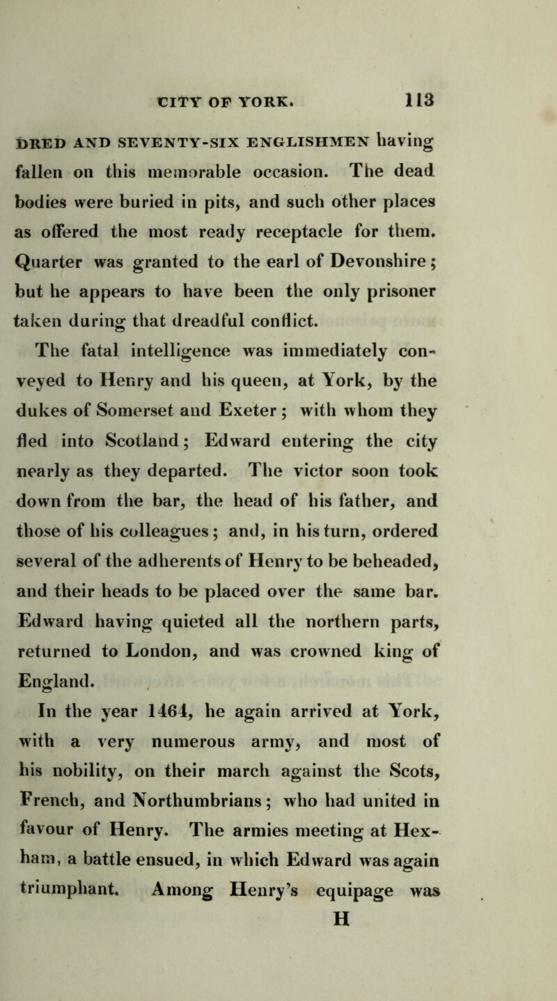 i>RED AND SEVENTY-SIX ENGLISHMEN having fallen on this memorable occasion. The dead bodies were buried in pits, and such other places as offered the most ready receptacle for them. Quarter was granted to the earl of Devonshire; but he appears to have been the only prisoner taken during that dreadful conflict. The fatal intelligence was immediately con- veyed to Henry and his queen, at York, by the dukes of Somerset and Exeter ; with whom they fled into Scotland; Edward entering the city nearly as they departed. The victor soon took down from the bar, the head of his father, and those of his colleagues; and, in his turn, ordered several of the adherents of Henry to be beheaded, and their heads to be placed over the same bar. Edward having quieted all the northern parts, returned to London, and was crowned king of England. In the year 1464, he again arrived at York, with a very numerous army, and most of his nobility, on their march against the Scots, French, and Northumbrians; who had united in favour of Henry. The armies meeting at Hex- ham, a battle ensued, in which Edward was again triumphant. Among Henry’s equipage was H