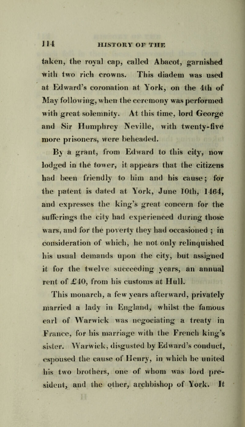 taken, the royal cap, called Abacot, garnished with two rich crowns. This diadem was used at Edward’s coronation at York, on the 4th of May following, when the ceremony was performed with great solemnity. At this time, lord George and Sir Humphrey Neville, with twenty-five more prisoners, were beheaded. By a grant, from Edward to this city, now lodged in the tower, it appears that the citizens had been friendly to him and his cause; for the patent is dated at York, June 10th, 1464, and expresses the king’s great concern for the sufferings the city had experienced during those wars, and for the poverty they had occasioned ; in consideration of which, he not only relinquished his usual demands upon the city, but assigned it for the twelve succeeding years, an annual rent of £’40, from his customs at Hull. This monarch, a few years afterward, privately married a lady in England, whilst the famous earl of Warwick was negociating a treaty in France, for his marriage with the French king’s sister. Warwick, disgusted by Edward’s conduct, espoused the cause of Henry, in which he united his two brothers, one of whom was lord pre- sident, and the other, archbishop of York. It