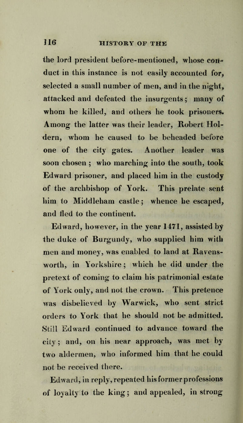 the lord president before-mentioned, whose con* duct in this instance is not easily accounted for, selected a small number of men, and in the night, attacked and defeated the insurgents; many of whom he killed, and others he took prisoners. Among the latter was their leader, Robert Hol- dern, whom he caused to be beheaded before one of the city gates. Another leader was soon chosen ; who marching into the south, took Edward prisoner, and placed him in the custody of the archbishop of York. This prelate sent him to Middleham castle; whence he escaped, and fled to the continent. Edward, however, in the year 1471, assisted by the duke of Burgundy, who supplied him with men and money, was enabled to land at Ravens- worth, in Yorkshire; which he did under the pretext of coming to claim his patrimonial estate of York only, and not the crown. This pretence was disbelieved by Warwick, who sent strict orders to York that he should not be admitted. Still Edward continued to advance toward the city; and, on his near approach, was met by two aldermen, who informed him that he could not be received there. Edward, in reply, repeated his former professions of loyalty to the king; and appealed, in strong