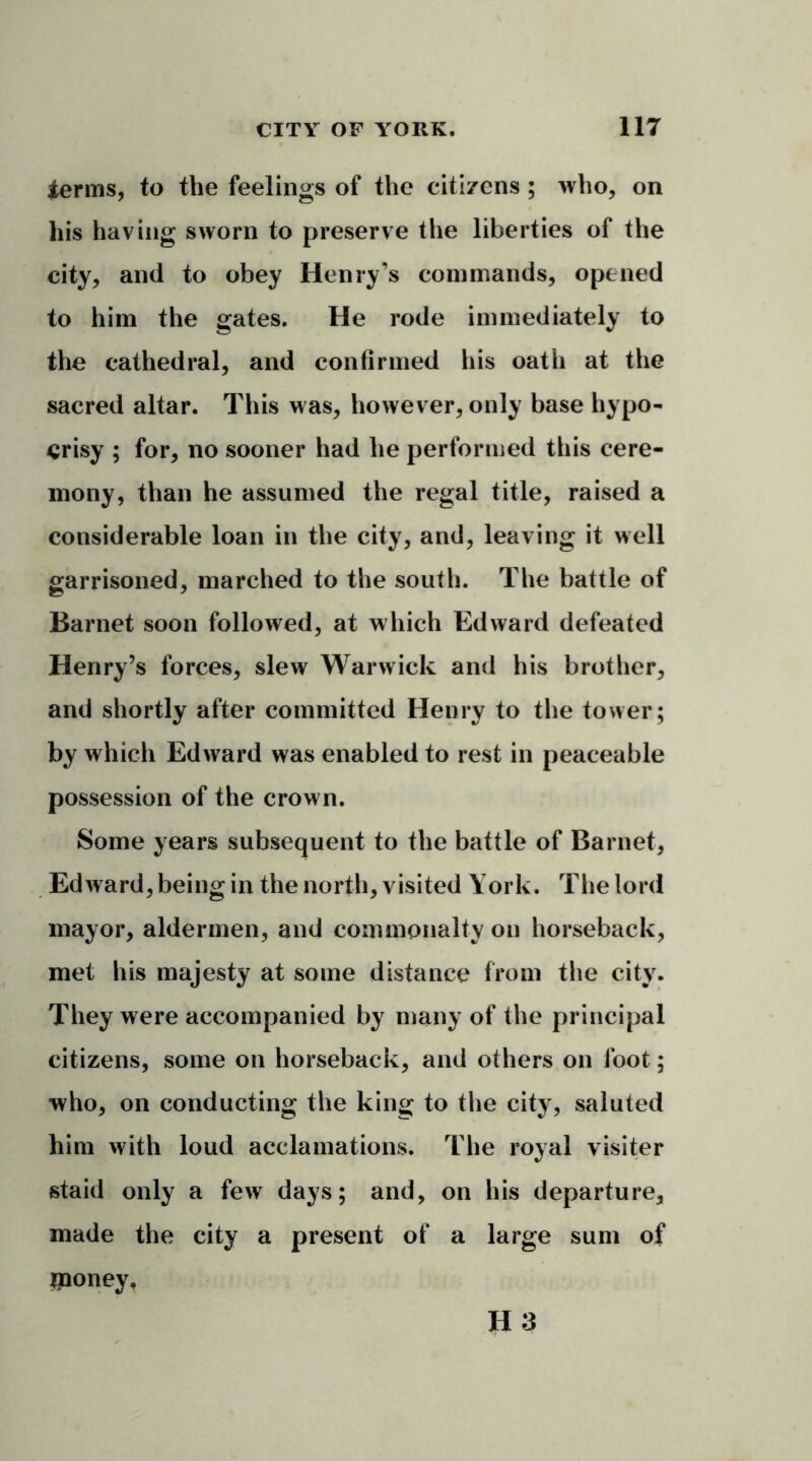ierms, to the feelings of the citizens ; who, on his having sworn to preserve the liberties of the city, and to obey Henry’s commands, opened to him the gates. He rode immediately to the cathedral, and confirmed his oath at the sacred altar. This was, however, only base hypo- crisy ; for, no sooner had he performed this cere- mony, than he assumed the regal title, raised a considerable loan in the city, and, leaving it well garrisoned, marched to the south. The battle of Barnet soon followed, at which Edward defeated Henry’s forces, slew Warwick and his brother, and shortly after committed Henry to the tower; by which Edward was enabled to rest in peaceable possession of the crown. Some years subsequent to the battle of Barnet, Edward, being in the north, visited York. The lord mayor, aldermen, and commonalty on horseback, met his majesty at some distance from the city. They were accompanied by many of the principal citizens, some on horseback, and others on foot; who, on conducting the king to the city, saluted him with loud acclamations. The royal visiter staid only a few days; and, on his departure, made the city a present of a large sum of iponey.