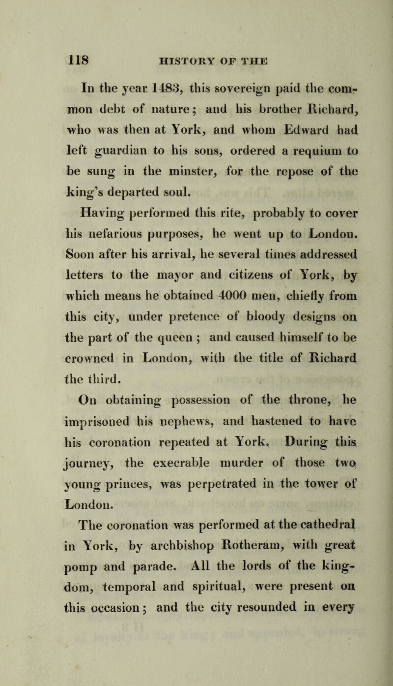 In the year 1483, this sovereign paid the com- mon debt of nature; and his brother Richard, who was then at York, and whom Edward had left guardian to his sons, ordered a requium to be sung in the minster, for the repose of the king’s departed soul. Having performed this rite, probably to cover his nefarious purposes, he went up to London. Soon after his arrival, he several times addressed letters to the mayor and citizens of York, by which means he obtained 4000 men, chiefly from this city, under pretence of bloody designs on the part of the queen ; and caused himself to be crowned in London, with the title of Richard the third. On obtaining possession of the throne, he imprisoned his nephews, and hastened to have his coronation repeated at York, During this journey, the execrable murder of those two young princes, was perpetrated in the tower of London. The coronation was performed at the cathedral in York, by archbishop Rotheram, with great pomp and parade. All the lords of the king- dom, temporal and spiritual, were present on this occasion; and the city resounded in every