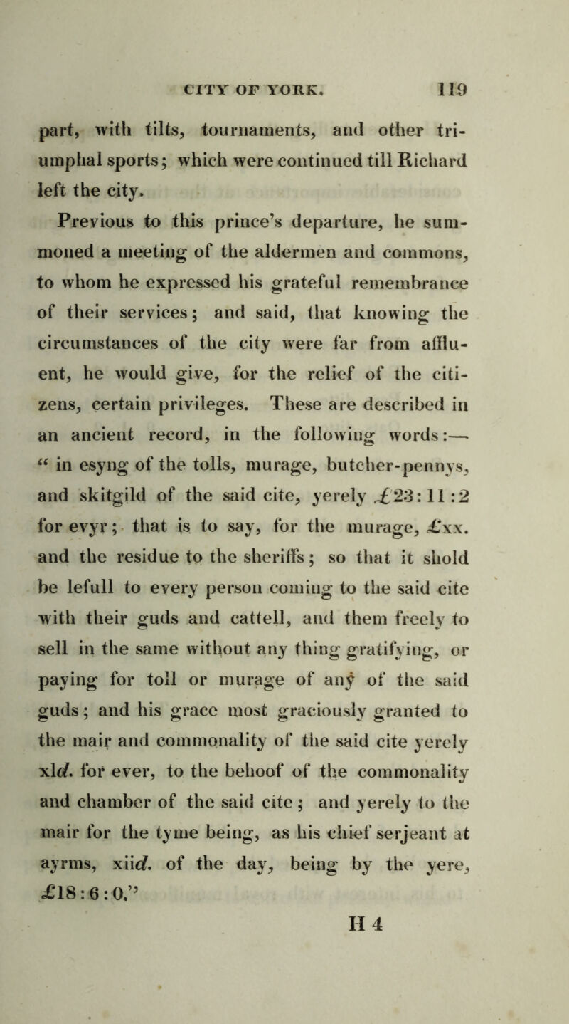 part, with tilts, tournaments, and other tri- umphal sports; which were continued till Richard left the city. Previous to this prince’s departure, he sum- moned a meeting of the aldermen and commons, to whom he expressed his grateful remembrance of their services; and said, that knowing the circumstances of the city were far from afflu- ent, he would give, for the relief of the citi- zens, certain privileges. These are described in an ancient record, in the following words:— tc in esyng of the tolls, murage, butcher-pennys, and skitgild of the said cite, yerely £23:11:2 forevyr; that is to say, for the murage, £xx. and the residue to the sheriffs; so that it shold be lefull to every person coming to the said cite with their guds and cattell, and them freely to sell in the same without any thing gratifying, or paying for toll or murage of any of the said guds; and his grace most graciously granted to the mair and commonality of the said cite yerely xltf. for ever, to the behoof of the commonality and chamber of the said cite ; and yerely to the mair for the tyme being, as his chief serjeant at ayrms, xiitf. of the day, being by the yere, £18:6:0.”