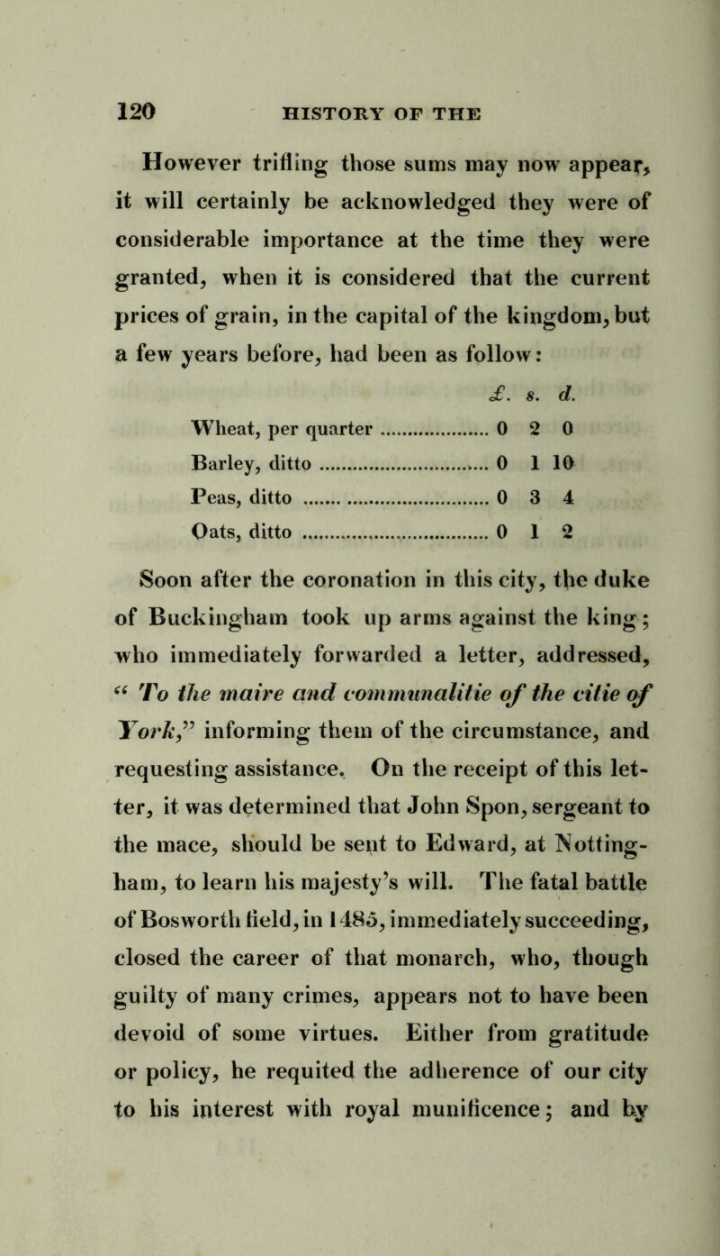 However trifling those sums may now appear* it will certainly be acknowledged they were of considerable importance at the time they were granted, when it is considered that the current prices of grain, in the capital of the kingdom, but a few years before, had been as follow: £. s. d. Wheat, per quarter 0 2 0 Barley, ditto 0 1 10 Peas, ditto 0 3 4 Oats, ditto 0 12 Soon after the coronation in this city, the duke of Buckingham took up arms against the king; who immediately forwarded a letter, addressed, “ To the maire and communalitie of the citie of York,” informing them of the circumstance, and requesting assistance. On the receipt of this let- ter, it was determined that John Spon, sergeant to the mace, should be sent to Edward, at Notting- ham, to learn his majesty’s will. The fatal battle of Bosworth field, in 1485, immediately succeeding, closed the career of that monarch, who, though guilty of many crimes, appears not to have been devoid of some virtues. Either from gratitude or policy, he requited the adherence of our city to his interest with royal munificence; and by