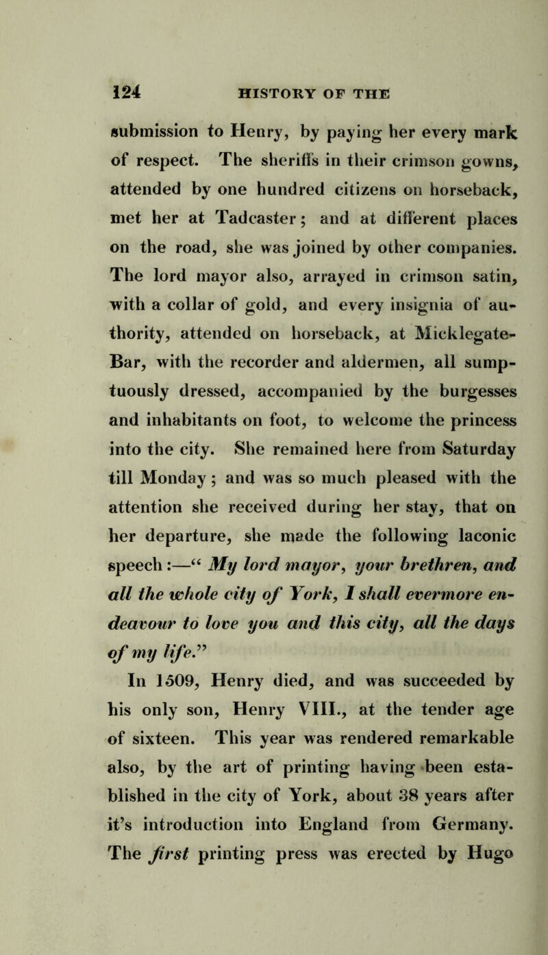 submission to Henry, by paying her every mark of respect. The sheriffs in their crimson gowns, attended by one hundred citizens on horseback, met her at Tadcaster; and at different places on the road, she was joined by other companies. The lord mayor also, arrayed in crimson satin, with a collar of gold, and every insignia of au- thority, attended on horseback, at Micklegate- Bar, with the recorder and aldermen, all sump- tuously dressed, accompanied by the burgesses and inhabitants on foot, to welcome the princess into the city. She remained here from Saturday till Monday; and was so much pleased with the attention she received during her stay, that on her departure, she made the following laconic speech :—“ My lord mayor, your brethren, and all the whole city of York, 1 shall evermore en- deavour to love you and this city, all the days of my life” In 1509, Henry died, and was succeeded by his only son, Henry VIII., at the tender age of sixteen. This year was rendered remarkable also, by the art of printing having been esta- blished in the city of York, about 38 years after it’s introduction into England from Germany. The first printing press was erected by Hugo