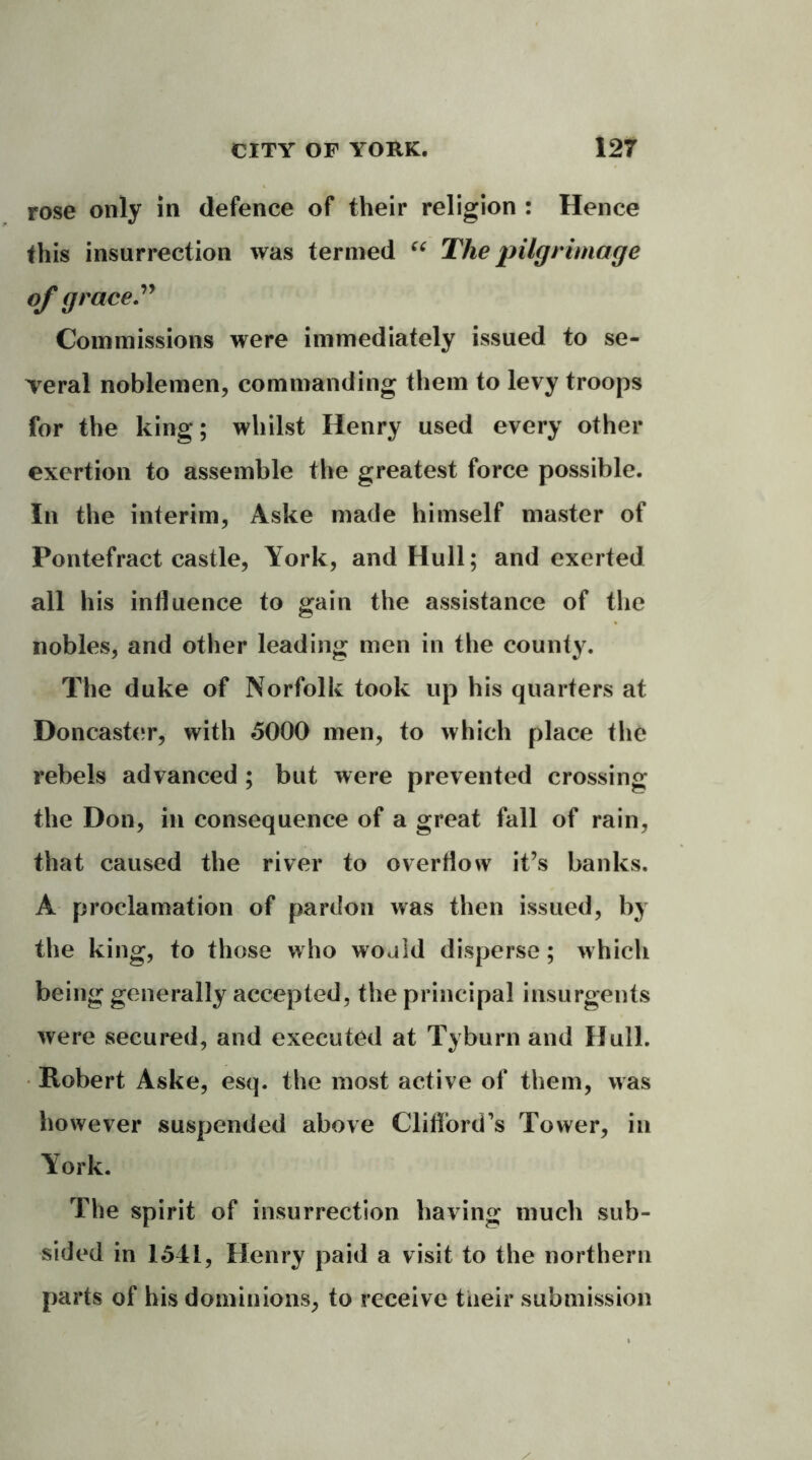 rose only in defence of their religion : Hence this insurrection was termed “ The pilgrimage of grace.” Commissions were immediately issued to se- veral noblemen, commanding them to levy troops for the king; whilst Henry used every other exertion to assemble the greatest force possible. In the interim, Aske made himself master of Pontefract castle, York, and Hull; and exerted all his influence to gain the assistance of the nobles, and other leading men in the county. The duke of Norfolk took up his quarters at Doncaster, with 5000 men, to which place the rebels advanced ; but were prevented crossing the Don, in consequence of a great fall of rain, that caused the river to overflow it’s banks. A proclamation of pardon was then issued, by the king, to those who would disperse; which being generally accepted, the principal insurgents were secured, and executed at Tyburn and Hull. Robert Aske, esq. the most active of them, was however suspended above Clifford's Tower, in York. The spirit of insurrection having much sub- sided in 1541, Henry paid a visit to the northern parts of his dominions, to receive tiieir submission