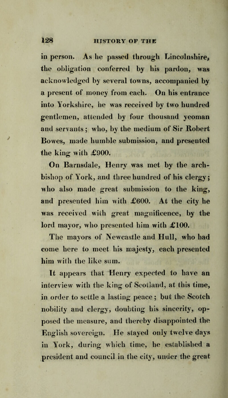 in person. As he passed through Lincolnshire, the obligation conferred by his pardon, was acknowledged by several towns, accompanied by a present of money from each. On his entrance into Yorkshire, he was received by two hundred gentlemen, attended by four thousand yeoman and servants ; who, by the medium of Sir Robert Bowes, made humble submission, and presented the king with £900. On Barnsdale, Henry was met by the arch- bishop of York, and three hundred of his clergy; who also made great submission to the king, and presented him with £600. At the city he was received with great magnificence, by the lord mayor, who presented him with £100. The mayors of Newcastle and Hull, who had come here to meet his majesty, each presented him with the like sum. It appears that Henry expected to have an interview with the king of Scotland, at this time, in order to settle a lasting peace; but the Scotch nobility and clergy, doubting his sincerity, op- posed the measure, and thereby disappointed the English sovereign. He stayed only twelve days in York, during which time, he established a president and council in the city, under the great