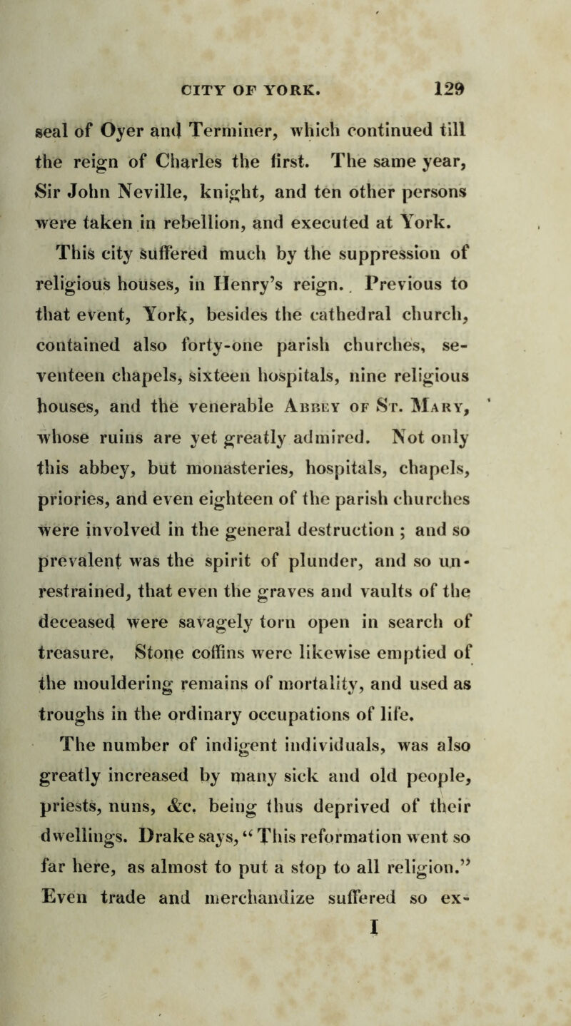 seal of Oyer ami Terminer, which continued till the reign of Charles the first. The same year, Sir John Neville, knight, and ten other persons were taken in rebellion, and executed at York. This city suffered much by the suppression of religious houses, in Henry’s reign. Previous to that event, York, besides the cathedral church, contained also forty-one parish churches, se- venteen chapels, sixteen hospitals, nine religious houses, and the venerable Abbey of St. Mary, whose ruins are yet greatly admired. Not only this abbey, but monasteries, hospitals, chapels, priories, and even eighteen of the parish churches were involved in the general destruction ; and so prevalent was the spirit of plunder, and so un- restrained, that even the graves and vaults of the deceased were savagely torn open in search of treasure. Stone coffins were likewise emptied of the mouldering remains of mortality, and used as troughs in the ordinary occupations of life. The number of indigent individuals, was also greatly increased by many sick and old people, priests, nuns, Ac. being thus deprived of their dwellings. Drake says,u This reformation went so far here, as almost to put a stop to all religion.” Even trade and merchandize suffered so ex- I