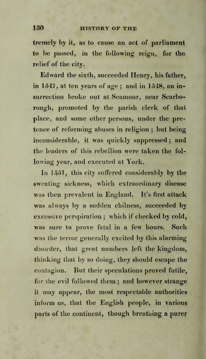 tremely by it, as to cause an act of parliament to be passed, in the following reign, for the relief of the city. Edward the sixth, succeeded Henry, his father, in 1547, at ten years of age ; and in 1548, an in- surrection broke out at Seamour, near Scarbo- rough, promoted by the parish clerk of that place, and some other persons, under the pre- tence of reforming abuses in religion ; but being inconsiderable, it was quickly suppressed ; and the leaders of this rebellion were taken the fol- lowing year, and executed at York. In 1^51, this city suffered considerably by the sweating sickness, which extraordinary disease was then prevalent in England. It’s first attack was always by a sudden chilness, succeeded by excessive perspiration ; which if checked by cold, was sure to prove fatal in a few hours. Such was the terror generally excited by this alarming disorder, that great numbers left the kingdom, thinking that by so doing, they should escape the contagion. But their speculations proved futile, for the evil followed them; and however strange it may appear, the most respectable authorities inform us, that the English people, in various parts of the continent, though breatning a pure?