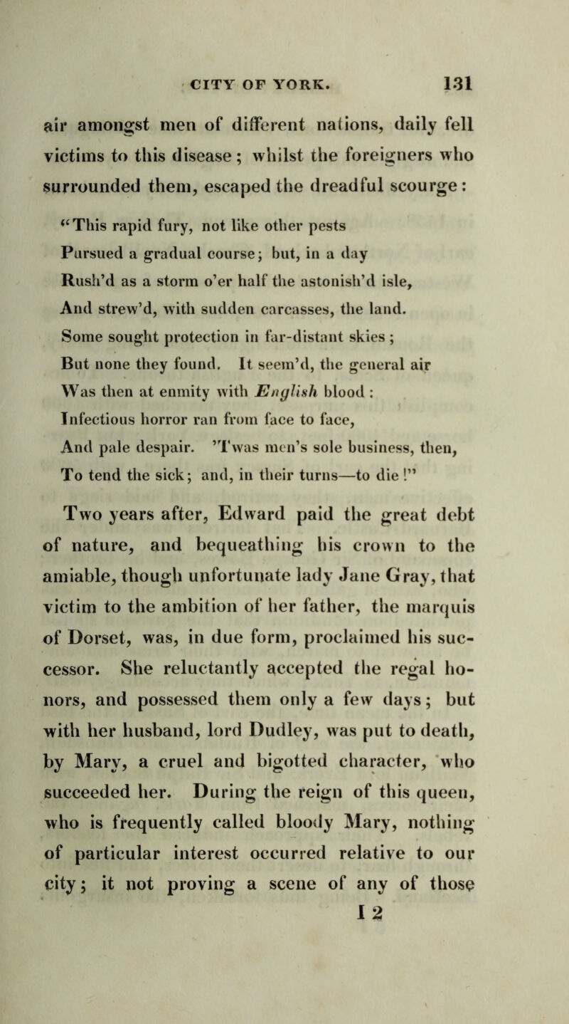 air amongst men of different nations, daily fell victims to this disease; whilst the foreigners who surrounded them, escaped the dreadful scourge: <cThis rapid fury, not like other pests Pursued a gradual course; but, in a day Rush’d as a storm o’er half the astonish’d isle. And strew’d, with sudden carcasses, the land. Some sought protection in far-distant skies ; But none they found. It seem’d, the general air Was then at enmity with English blood : Infectious horror ran from face to face, And pale despair. ’Twas men’s sole business, then, To tend the sick; and, in their turns—to die 1” Two years after, Edward paid the great debt of nature, and bequeathing his crown to the amiable, though unfortunate lady Jane Gray, that victim to the ambition of her father, the marquis of Dorset, was, in due form, proclaimed his suc- cessor. She reluctantly accepted the regal ho- nors, and possessed them only a few days; but with her husband, lord Dudley, was put to death, by Mary, a cruel and bigotted character, who succeeded her. During the reign of this queen, who is frequently called bloody Mary, nothing of particular interest occurred relative to our city; it not proving a scene of any of those 12