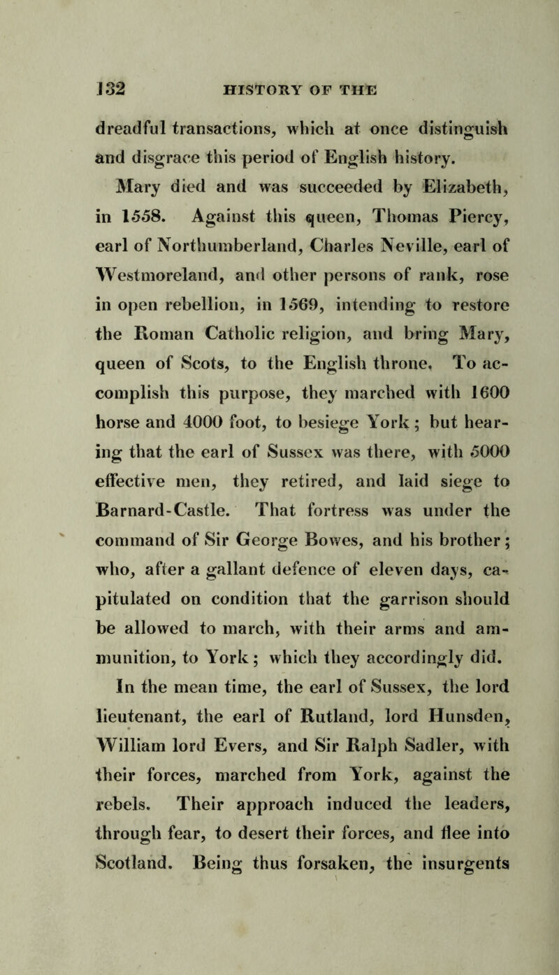 dreadful transactions, which at once distinguish and disgrace this period of English history. Mary died and was succeeded by Elizabeth, in 1558. Against this queen, Thomas Piercy, earl of Northumberland, Charles Neville, earl of Westmoreland, and other persons of rank, rose in open rebellion, in 1569, intending to restore the Roman Catholic religion, and bring Mary, queen of Scots, to the English throne. To ac- complish this purpose, they marched with 1600 horse and 4000 foot, to besiege York; but hear- ing that the earl of Sussex was there, with 5000 effective men, they retired, and laid siege to Barnard-Castle. That fortress was under the command of Sir George Bowes, and his brother; who, after a gallant defence of eleven days, ca-^ pitulated on condition that the garrison should be allowed to march, with their arms and am- munition, to York; which they accordingly did. In the mean time, the earl of Sussex, the lord lieutenant, the earl of Rutland, lord Hunsden, William lord Evers, and Sir Ralph Sadler, with their forces, marched from York, against the rebels. Their approach induced the leaders, through fear, to desert their forces, and flee into Scotland. Being thus forsaken, the insurgents