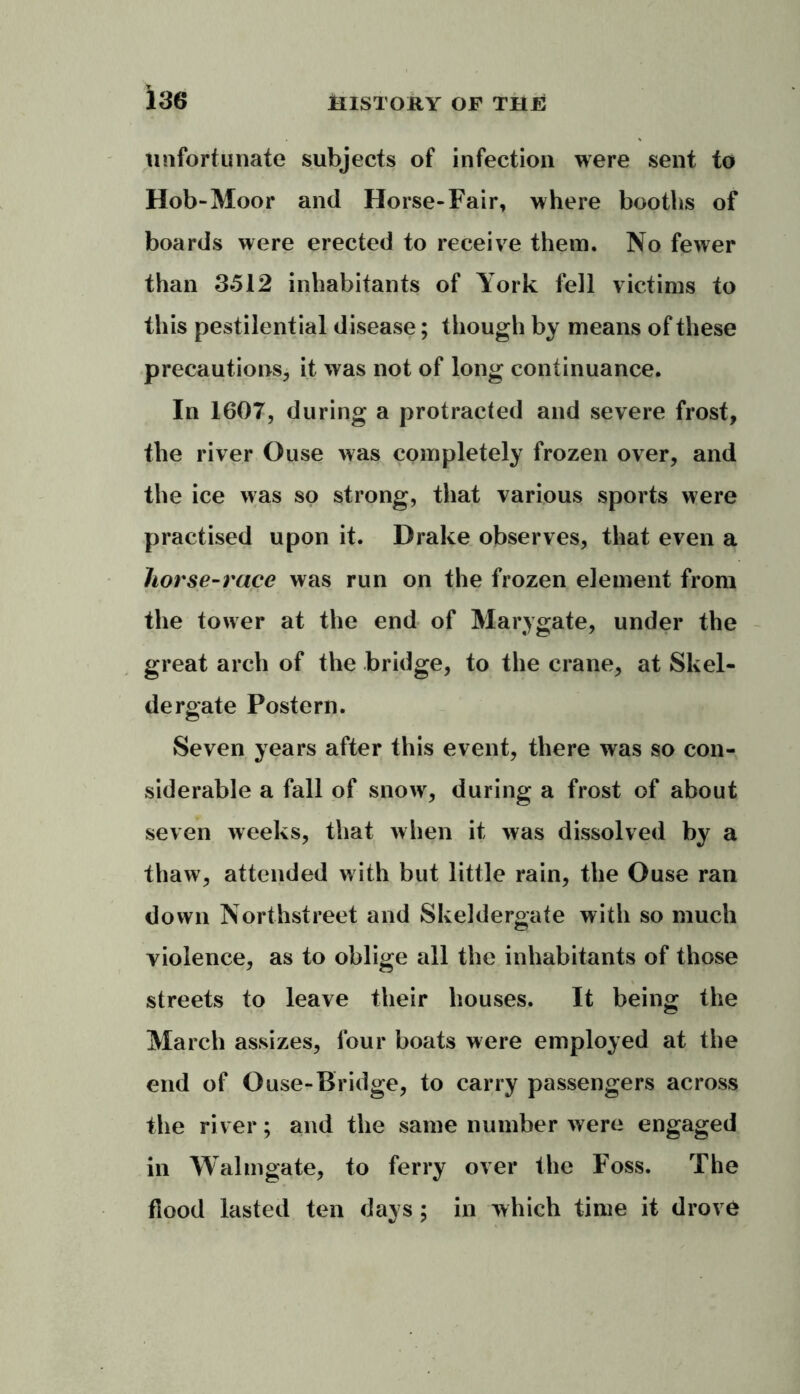 unfortunate subjects of infection were sent to Hob-Moor and Horse-Fair, where booths of boards were erected to receive them. No fewer than 3512 inhabitants of York fell victims to this pestilential disease; though by means of these precautions, it was not of long continuance. In 1607, during a protracted and severe frost, the river Ouse was completely frozen over, and the ice was so strong, that various sports were practised upon it. Drake observes, that even a horse-race was run on the frozen element from the tower at the end of Marygate, under the great arch of the bridge, to the crane, at Skel- dergate Postern. Seven years after this event, there was so con- siderable a fall of snow, during a frost of about seven weeks, that when it was dissolved by a thaw, attended with but little rain, the Ouse ran down Northstreet and Skeldergate with so much violence, as to oblige all the inhabitants of those streets to leave their houses. It being the March assizes, four boats were employed at the end of Ouse-Bridge, to carry passengers across the river; and the same number were engaged in Walmgate, to ferry over the Foss. The flood lasted ten days; in which time it drove
