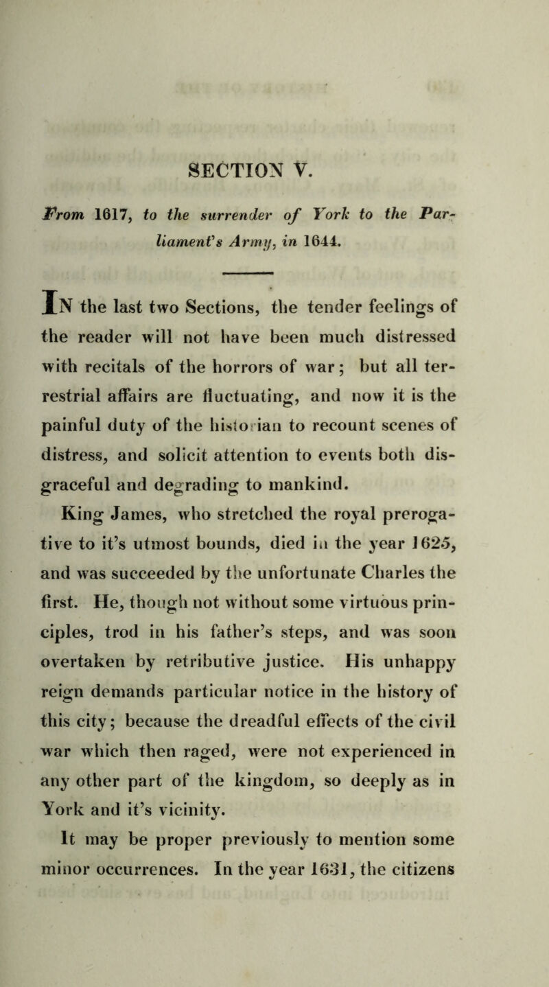 Prom 1617, to the surrender of York to the Par- liament's Army, in 1644. In the last two Sections, the tender feelings of the reader will not have been much distressed with recitals of the horrors of war; but all ter- restrial affairs are fluctuating, and now it is the painful duty of the historian to recount scenes of distress, and solicit attention to events both dis- graceful and degrading to mankind. King James, who stretched the royal preroga- tive to it’s utmost bounds, died in the year 1625, and was succeeded by the unfortunate Charles the first. He, though not without some virtuous prin- ciples, trod in his father’s steps, and was soon overtaken by retributive justice. His unhappy reign demands particular notice in the history of this city; because the dreadful effects of the civil war w hich then raged, were not experienced in any other part of the kingdom, so deeply as in York and it’s vicinity. It may be proper previously to mention some minor occurrences. In the year 1631, the citizens