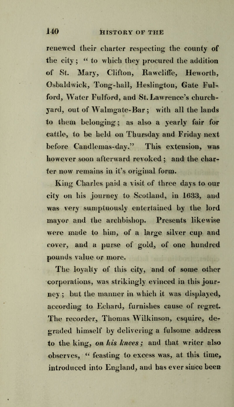 renewed their charter respecting the county of the city ; “ to which they procured the addition of St. Mary, Clifton, Rawcliffe, Heworth, Osbaldwick, Tong-hall, Heslington, Gate FuK ford. Water Fulford, and St. Lawrence’s church- yard, out of Walmgate-Bar ; with all the lands to them belonging; as also a yearly fair for cattle, to be held on Thursday and Friday next before Candlemas-day.” This extension, was however soon afterward revoked ; and the char- ter now remains in it’s original form. King Charles paid a visit of three days to our city on his journey to Scotland, in 1633, and was very sumptuously entertained by the lord mayor and the archbishop. Presents likewise were made to him, of a large silver cup and cover, and a purse of gold, of one hundred pounds value or more. The loyalty of this city, and of some other corporations, was strikingly evinced in this jour- ney ; but the manner in which it was displayed, according to Echard, furnishes cause of regret. The recorder, Thomas Wilkinson, esquire, de- graded himself by delivering a fulsome address to the king, on his knees; and that writer also observes, “ feasting to excess was, at this time, introduced into England, and has ever since been