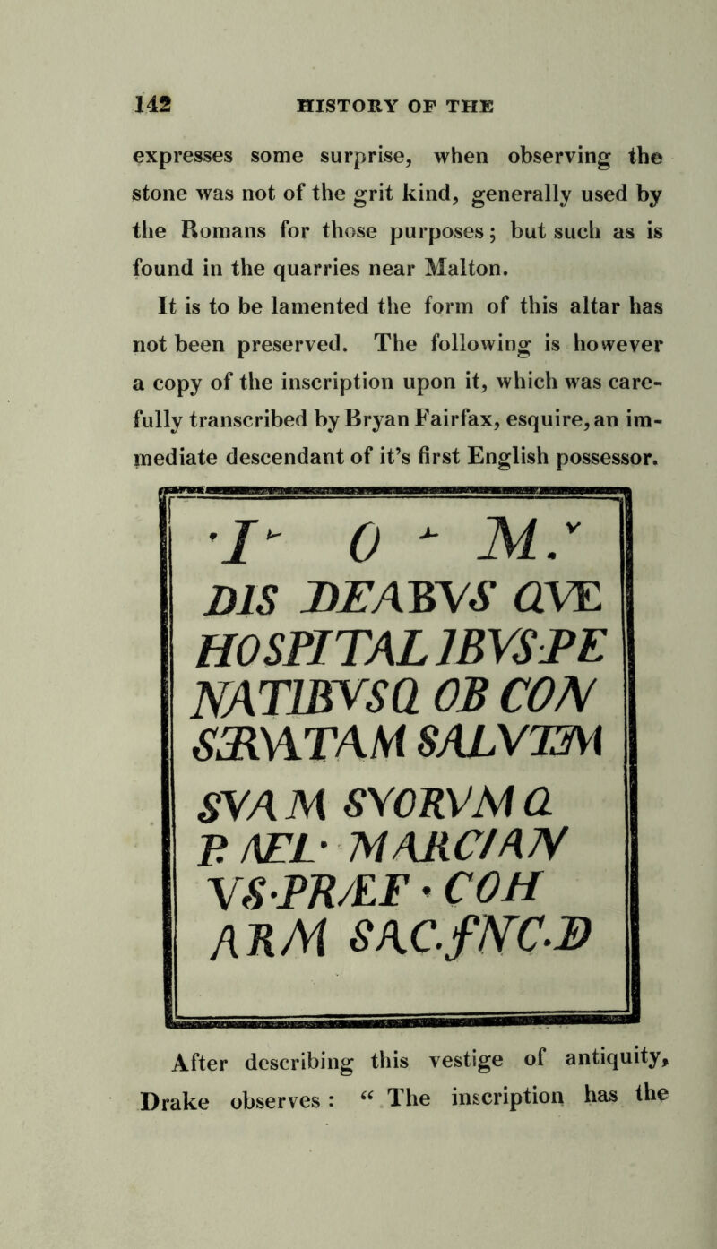 expresses some surprise, when observing the stone was not of the grit kind, generally used by the Romans for those purposes; but such as is found in the quarries near Malton. It is to be lamented the form of this altar has not been preserved. The following is however a copy of the inscription upon it, which was care- fully transcribed by Bryan Fairfax, esquire, an im- mediate descendant of it’s first English possessor. I- 0 - M.v DIS DEAWS OVE HOSPITAL 1BVSPE NAT1BVSQ OB COM SSRWTAM SALVTM SVA M SYORVM a P AEE MARC/AN VS PR/EF • COM ARM SAC.fNC-B After describing this vestige of antiquity, Drake observes: “ The inscription has the