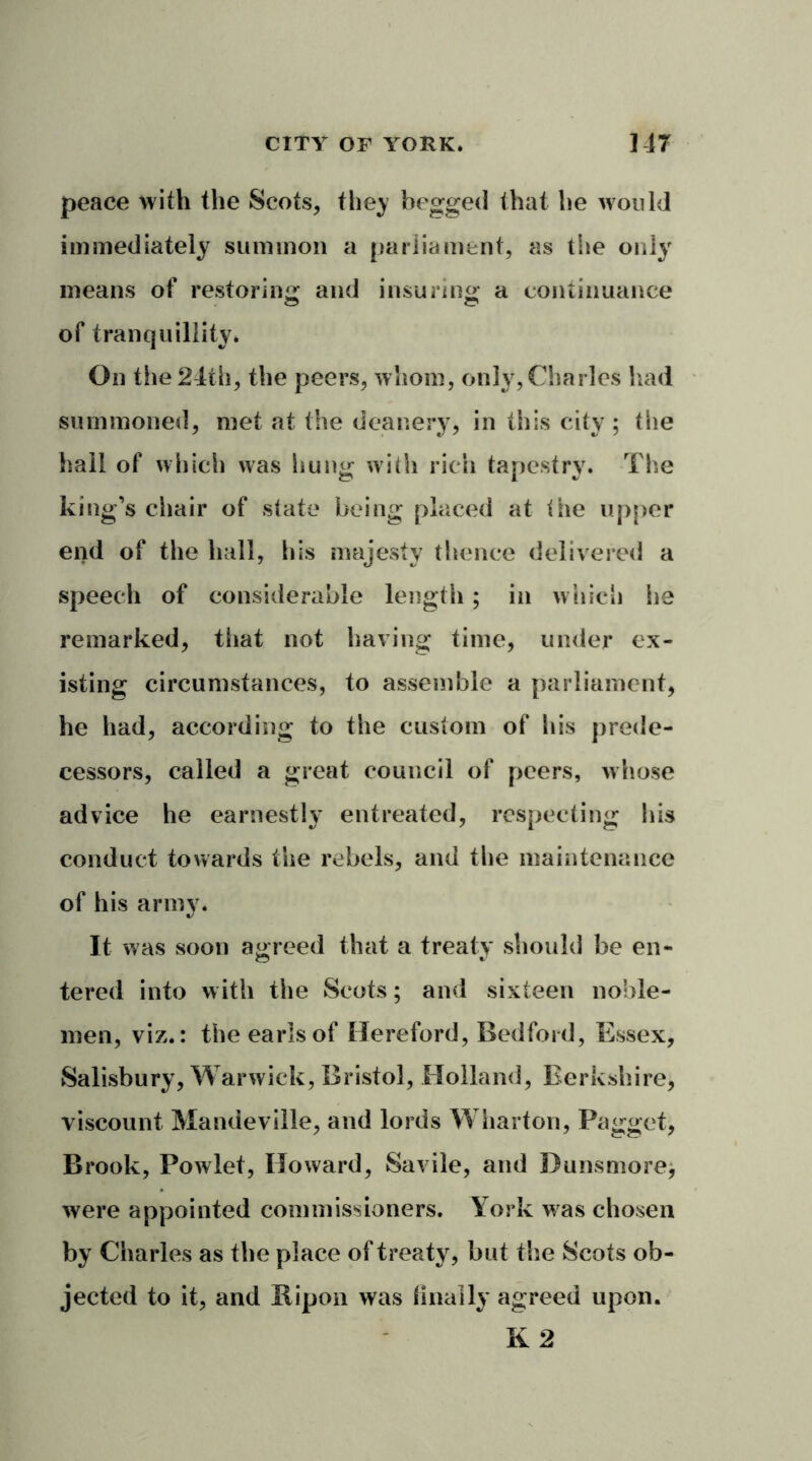 peace with the Scots, they begged that he would immediately summon a parliament, as the only means of restoring and insuring: a continuance of tranquillity* On the 24th, the peers, whom, only, Charles had summoned, met at the deanery, in this city ; the hall of which was hung with rich tapestry. Tim king’s chair of state being placed at the upper end of the hall, his majesty thence delivered a speech of considerable length; in which he remarked, that not having time, under ex- isting circumstances, to assemble a parliament, he had, according to the custom of his prede- cessors, called a great council of peers, whose advice he earnestly entreated, respecting his conduct towards the rebels, and the maintenance of his army. It was soon agreed that a treaty should be en- tered into with the Scots; and sixteen noble- men, viz.: the earls of Hereford, Bedford, Essex, Salisbury, Warwick, Bristol, Holland, Berkshire, viscount Mandeville, and lords Wharton, Pagget, Brook, Powlet, Howard, Savile, and Dunsmore, were appointed commissioners. York was chosen by Charles as the place of treaty, hut the Scots ob- jected to it, and Ripon was dually agreed upon. K 2