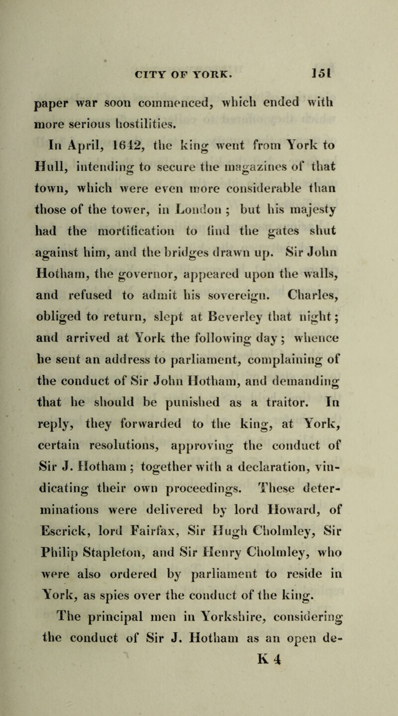 paper war soon commenced, which ended with more serious hostilities. In April, 1612, the king went from York to Hull, intending to secure the magazines of that town, which were even more considerable than those of the tower, in London ; but his majesty had the mortification to find the gates shut against him, and the bridges drawn up. Sir John Hotham, the governor, appeared upon the walls, and refused to admit his sovereign. Charles, obliged to return, slept at Beverley that night; and arrived at York the following day; whence he sent an address to parliament, complaining of the conduct of Sir John Hotham, and demanding that he should be punished as a traitor. In reply, they forwarded to the king, at York, certain resolutions, approving the conduct of Sir J. Hotham ; together with a declaration, vin- dicating their own proceedings. These deter- minations were delivered by lord Howard, of Escrick, lord Fairfax, Sir Hugh Cholmley, Sir Philip Stapleton, and Sir Henry Cholmley, who were also ordered by parliament to reside in York, as spies over the conduct of the king. The principal men in Yorkshire, considering the conduct of Sir J. Hotham as an open de- K 4