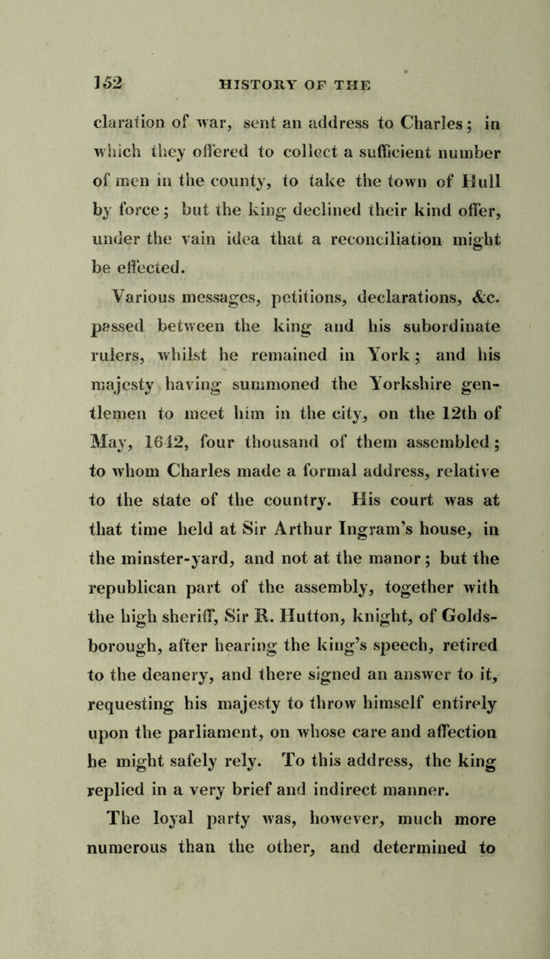 claration of war, sent an address to Charles; in which they offered to collect a sufficient number of men in the county, to take the town of Bull by force; but the king declined their kind offer, under the vain idea that a reconciliation might be effected. Various messages, petitions, declarations, &c. passed between the king and his subordinate rulers, whilst he remained in York; and his majesty having summoned the Yorkshire gen- tlemen to meet him in the city, on the 12th of May, 1612, four thousand of them assembled; to whom Charles made a formal address, relative to the state of the country. His court was at that time held at Sir Arthur Ingram’s house, in the minster-yard, and not at the manor; but the republican part of the assembly, together with the high sheriff, Sir R. Hutton, knight, of Golds- borough, after hearing the king’s speech, retired to the deanery, and there signed an answer to it, requesting his majesty to throw himself entirely upon the parliament, on whose care and affection he might safely rely. To this address, the king replied in a very brief and indirect manner. The loyal party was, however, much more numerous than the other, and determined to