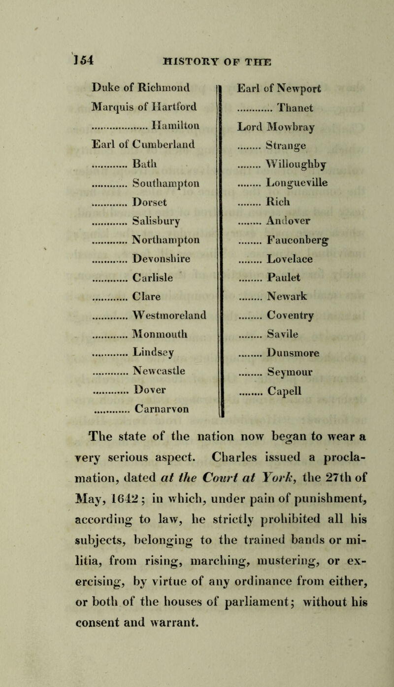 Duke of Richmond Earl of Newport Marquis of Hartford Thanet Lord Mowbray Earl of Cumberland Strange Willoughby Longueville Rich Andover Fauconberg Devonshire Lovelace Paulet Newark Coventry Savile Dunsmore Seymour Cap ell The state of the nation now be^an to wear a very serious aspect. Charles issued a procla- mation, dated at the Court at York, the 27th of May, 1642; in which, under pain of punishment, according to law, he strictly prohibited all his subjects, belonging to the trained bands or mi- litia, from rising, marching, mustering, or ex- ercising, by virtue of any ordinance from either, or both of the houses of parliament; without his consent and warrant.