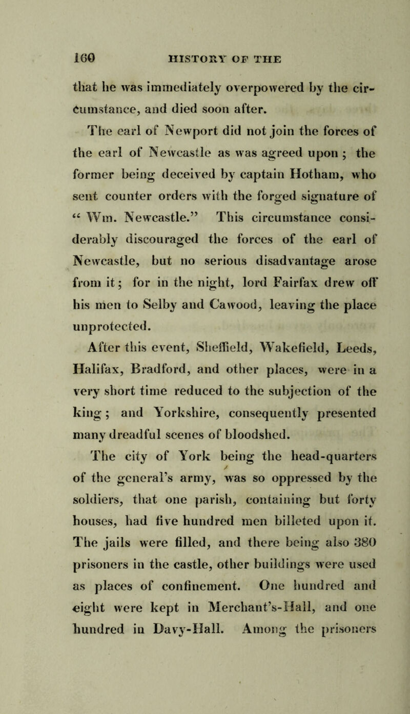 that lie was immediately overpowered by the cir- cumstance, and died soon after. The earl of Newport did not join the forces of the earl of Newcastle as was agreed upon ; the former being deceived by captain Hotham, who sent counter orders with the forged signature of “ Wm. Newcastle.” This circumstance consi- derably discouraged the forces of the earl of Newcastle, but no serious disadvantage arose from it; for in the night, lord Fairfax drew oft* his men to Selby and Cawood, leaving the place unprotected. After this event, Sheffield, Wakefield, Leeds, Halifax, Bradford, and other places, were in a very short time reduced to the subjection of the king; and Yorkshire, consequently presented many dreadful scenes of bloodshed. The city of York being the head-quarters of the general’s army, was so oppressed by the soldiers, that one parish, containing but forty houses, had five hundred men billeted upon it. The jails were filled, and there being also 380 prisoners in the castle, other buildings were used as places of confinement. One hundred and ^ight were kept in Merchant’s-Hall, and one hundred in Davy-Hall. Among the prisoners