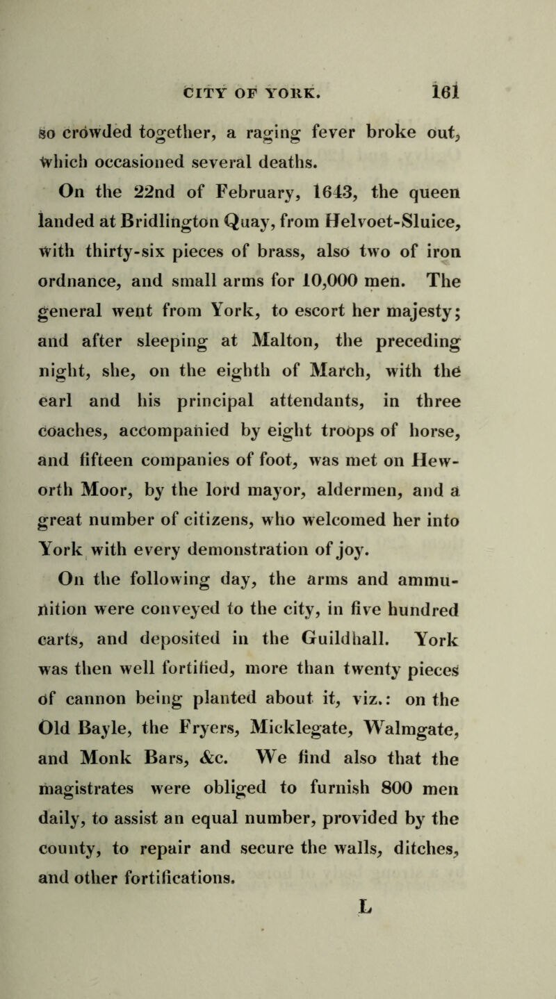 so crowded together, a raging fever broke out, Which occasioned several deaths. On the 22nd of February, 1643, the queen landed at Bridlington Quay, from Helvoet-Sluice, with thirty-six pieces of brass, also two of iron ordnance, and small arms for 10,000 men. The general went from York, to escort her majesty; and after sleeping at Malton, the preceding night, she, on the eighth of March, with the earl and his principal attendants, in three coaches, accompanied by eight troops of horse, and fifteen companies of foot, was met on Hew- orth Moor, by the lord mayor, aldermen, and a great number of citizens, who welcomed her into York with every demonstration of joy. On the following day, the arms and ammu- nition were conveyed to the city, in five hundred carts, and deposited in the Guildhall. York was then well fortified, more than twenty pieces of cannon being planted about it, viz.: on the Old Bayle, the Fryers, Micklegate, Walmgate, and Monk Bars, &c. We find also that the magistrates were obliged to furnish 800 men daily, to assist an equal number, provided by the county, to repair and secure the walls, ditches, and other fortifications. L