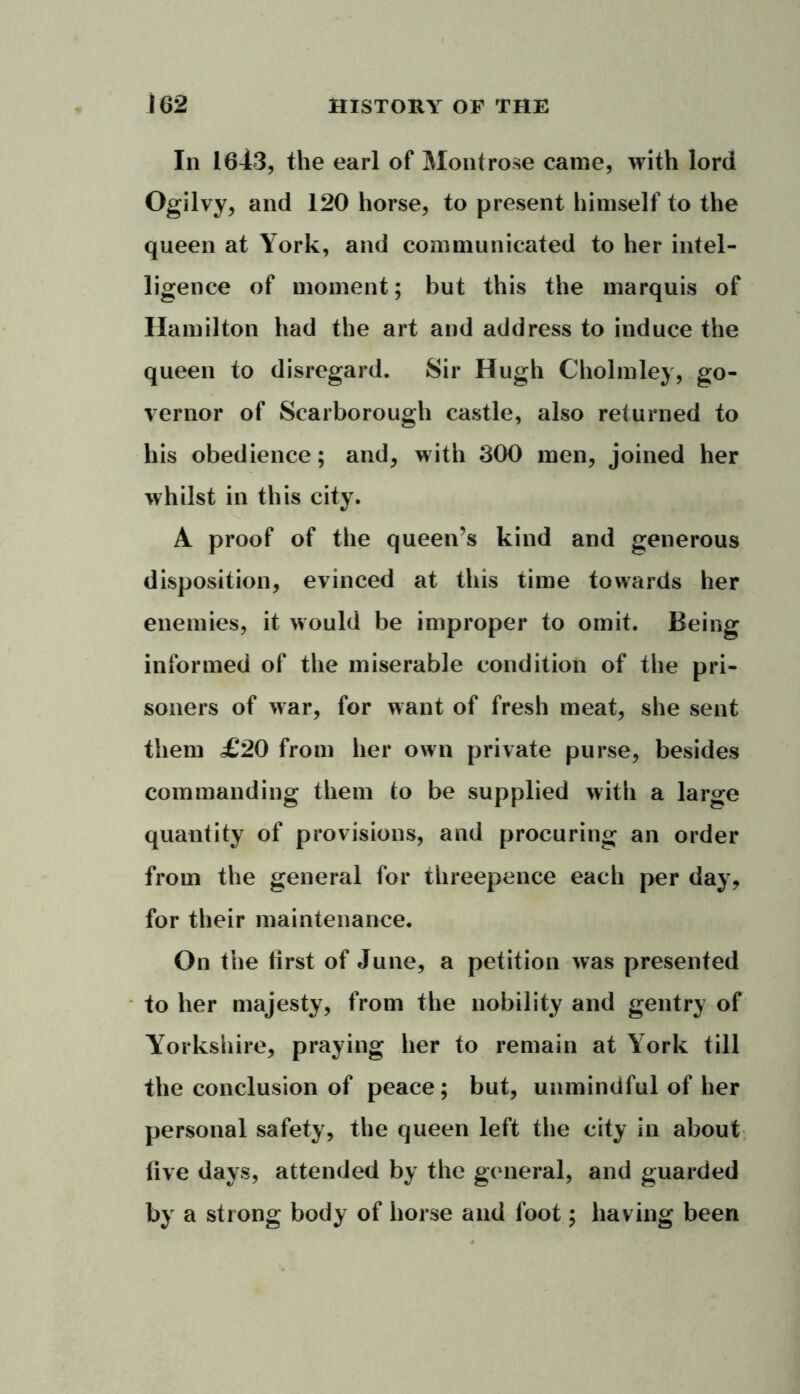 In 1643, the earl of Montrose came, with lord Ogilvy, and 120 horse, to present himself to the queen at York, and communicated to her intel- ligence of moment; but this the marquis of Hamilton had the art and address to induce the queen to disregard. Sir Hugh Cholmley, go- vernor of Scarborough castle, also returned to his obedience; and, with 300 men, joined her whilst in this city. A proof of the queen’s kind and generous disposition, evinced at this time towards her enemies, it would be improper to omit. Being informed of the miserable condition of the pri- soners of war, for want of fresh meat, she sent them £20 from her own private purse, besides commanding them to be supplied with a large quantity of provisions, and procuring an order from the general for threepence each per day, for their maintenance. On the first of June, a petition was presented to her majesty, from the nobility and gentry of Yorkshire, praying her to remain at York till the conclusion of peace; but, unmindful of her personal safety, the queen left the city in about five days, attended by the general, and guarded by a strong body of horse and foot; having been