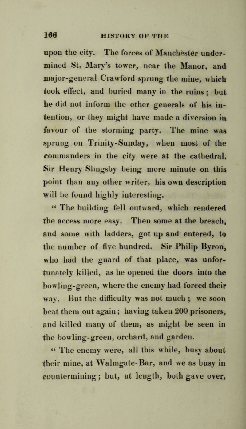 upon the city. The forces of Manchester under- mined St. Mary’s tower, near the Manor, and major-general Crawford sprung the mine, which took effect, and buried many in the ruins; but he did not inform the other generals of his in- tention, or they might have made a diversion iu favour of the storming party. The mine was sprung on Trinity-Sunday, when most of the commanders in the city were at the cathedral. Sir Henry Slingsby being more minute on this point than any other writer, his own description will be found highly interesting. “ The building fell outward, which rendered the access more easy. Then some at the breach, and some with ladders, got up and entered, to the number of five hundred. Sir Philip Byron, who had the guard of that place, was unfor- tunately killed, as he opened the doors into the bow ling-green, where the enemy had forced their way. But the difficulty was not much ; we soon beat them out again; having taken 200 prisoners, and killed many of them, as might be seen in the bowling-green, orchard, and garden. “ The enemy were, all this while, busy about their mine, at Malmgate-Bar, and we as busy in countermining; but, at length, both gave over,