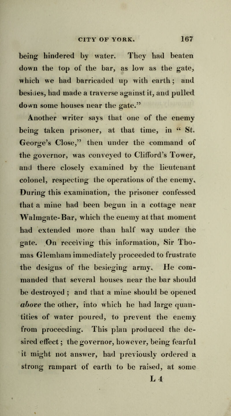 being hindered by water. They had beaten down the top of the bar, as low as the gate, which we had barricaded up with earth; and besides, had made a traverse against it, and pulled down some houses near the gate.” Another writer says that one of the enemy being taken prisoner, at that time, in “ St. George’s Close,” then under the command of the governor, was conveyed to Clifford’s Tower, and there closely examined by the lieutenant colonel, respecting the operations of the enemy. During this examination, the prisoner confessed that a mine had been begun in a cottage near Walmgate-Bar, which the enemy at that moment had extended more than half way under the gate. On receiving this information, Sir Tho- mas Glemham immediately proceeded to frustrate the designs of the besieging army. He com- manded that several houses near the bar should be destroyed ; and that a mine should be opened above the other, into which he had large quan- tities of water poured, to prevent the enemy from proceeding. This plan produced the de- sired effect; the governor, however, being fearful it might not answer, had previously ordered a strong rampart of earth to be raised, at some L 4