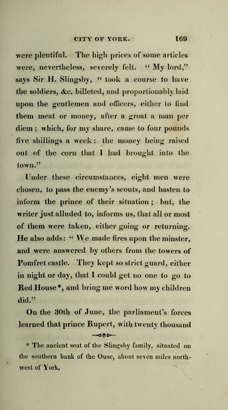 were plentiful. The high prices of some articles were, nevertheless, severely felt. (( My lord,” says Sir H. Slingsby, ** took a course to have the soldiers, <&c. billeted, and proportionably laid upon the gentlemen and officers, either to find them meat or money, after a groat a man per diem; which, for my share, came to four pounds live shillings a week: the money being raised out of the corn that I had brought into the town.” Under these circumstances, eight men were chosen, to pass the enemy’s scouts, and hasten to inform the prince of their situation ; but, the writer just alluded to, informs us, that all or most of them were taken, either going or returning. He also adds: “ We made fires upon the minster, and were answered by others from the towers of Pomfret castle. They kept so strict guard, either in night or day, that I could get no one to go to Red House*, and bring me word how my children did.” On the 30th of June, the parliament’s forces learned that prince Rupert, with twenty thousand •—«- * The ancient seat of the Slingsby family, situated on the southern bank of the Ouse, about seven miles north- west of York.