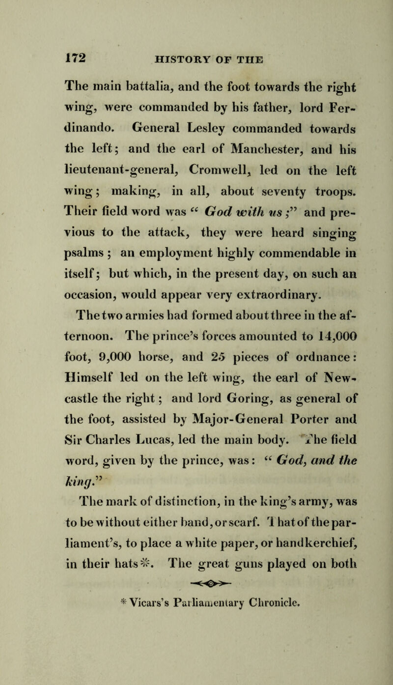The main battalia, and the foot towards the right wing, were commanded by his father, lord Fer- dinando. General Lesley commanded towards the left; and the earl of Manchester, and his lieutenant-general, Cromwell, led on the left wing; making, in all, about seventy troops. Their field w ord was u God with us and pre- vious to the attack, they were heard singing psalms ; an employment highly commendable in itself; but which, in the present day, on such an occasion, would appear very extraordinary. The two armies had formed about three in the af- ternoon. The prince’s forces amounted to 14,000 foot, 9,000 horse, and 25 pieces of ordnance: Himself led on the left wing, the earl of New-* castle the right; and lord Goring, as general of the foot, assisted by Major-General Porter and Sir Charles Lucas, led the main body. * he field word, given by the prince, was: “ God, and the hingP The mark of distinction, in the king’s army, was to be without either band, or scarf. 1 hat of the par- liament’s, to place a white paper, or handkerchief, in their hats^. The great guns played on both * Vicars’s Parliamentary Chronicle.