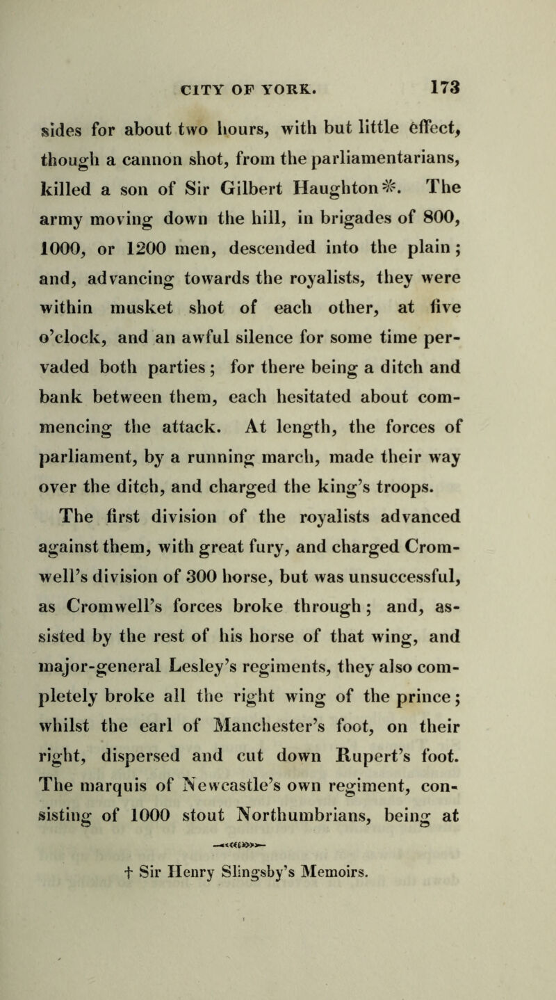 sides for about two hours, with but little effect, though a cannon shot, from the parliamentarians, killed a son of Sir Gilbert Haughton^. The army moving down the hill, in brigades of 800, 1000, or 1200 men, descended into the plain ; and, advancing towards the royalists, they were within musket shot of each other, at five o’clock, and an awful silence for some time per- vaded both parties ; for there being a ditch and bank between them, each hesitated about com- mencing the attack. At length, the forces of parliament, by a running march, made their way over the ditch, and charged the king’s troops. The first division of the royalists advanced against them, with great fury, and charged Crom- well’s division of 300 horse, but was unsuccessful, as Cromwell’s forces broke through ; and, as- sisted by the rest of his horse of that wing, and major-general Lesley’s regiments, they also com- pletely broke all the right wing of the prince; whilst the earl of Manchester’s foot, on their right, dispersed and cut down Rupert’s foot. The marquis of Newcastle’s own regiment, con- sisting of 1000 stout Northumbrians, being at —«<«(*>»- t Sir Henry Slingsby’s Memoirs.