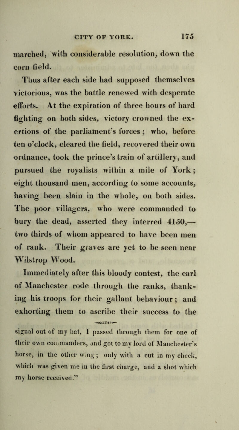 marched, with considerable resolution, down the corn field. Thus after each side had supposed themselves victorious, was the battle renewed with desperate efforts. At the expiration of three hours of hard fighting on both sides, victory crowned the ex- ertions of the parliament’s forces ; who, before ten o’clock, cleared the field, recovered their own ordnance, took the prince’s train of artillery, and pursued the royalists within a mile of York; eight thousand men, according to some accounts, having been slain in the whole, on both sides. The poor villagers, who were commanded to bury the dead, asserted they interred 4150,— two thirds of whom appeared to have been men of rank. Their graves are yet to be seen near Wilstrop Wood. Immediately after this bloody contest, the earl of Manchester rode through the ranks, thank- ing his troops for their gallant behaviour; and exhorting them to ascribe their success to the signal out of my hat, I passed through them for one of their own commanders, and got to my lord of Manchester’s horse, in the other w.ng; only with a cut in my cheek, which was given me in the first ciiarge, and a shot which my horse received.”
