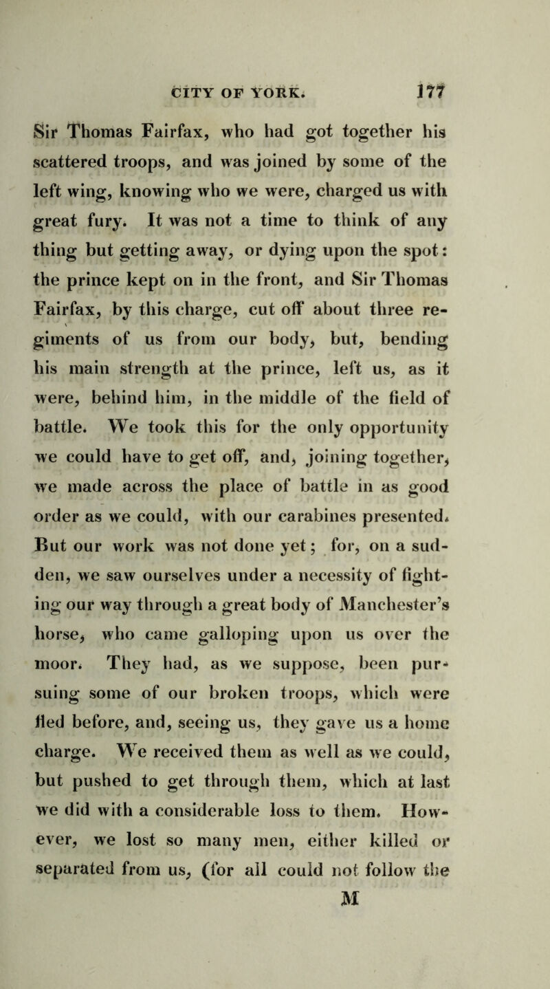 Sir Thomas Fairfax, who had got together his scattered troops, and was joined by some of the left wing, knowing who we were, charged us with great fury. It was not a time to think of any thing but getting away, or dying upon the spot: the prince kept on in the front, and Sir Thomas Fairfax, by this charge, cut off about three re- giments of us from our body* but, bending bis main strength at the prince, left us, as it were, behind him, in the middle of the field of battle. We took this for the only opportunity we could have to get off, and, joining together, we made across the place of battle in as good order as we could, with our carabines presented* But our work was not done yet; for, on a sud- den, we saw ourselves under a necessity of fight- ing our way through a great body of Manchester’s horse, who came galloping upon us over the moor* They had, as we suppose, been pur** suing some of our broken troops, which were Hed before, and, seeing us, they gave us a home charge. We received them as well as we could, but pushed to get through them, which at last We did with a considerable loss to them* How- ever, we lost so many men, either killed or separated from us, (for all could not follow the M