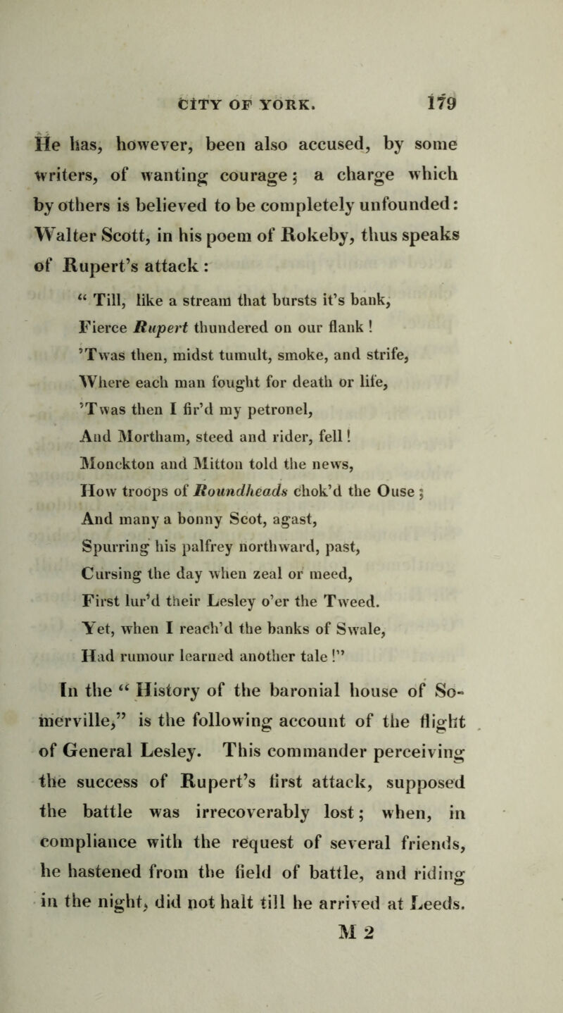 A J He has, however, been also accused, by some writers, of wanting courage; a charge which by others is believed to be completely unfounded: Walter Scott, in his poem of Rokeby, thus speaks of Rupert’s attack: u Till, like a stream that hursts it’s bank, Fierce Rupert thundered on our flank ! ’Twas then, midst tumult, smoke, and strife, Where each man fought for death or life, ’Twas then I fir’d my petronel, And Mortham, steed and rider, fell! Monckton and Mitton told the news, How troops of Roundheads chok’d the Ouse ; And many a bonny Scot, agast, Spurring his palfrey northward, past, Cursing the day when zeal or meed, First lur’d their Lesley o’er the Tweed. Yet, when I reach’d the banks of Swrale, Had rumour learned another tale !” In the “ History of the baronial house of So- merville,” is the following account of the flight of General Lesley. This commander perceiving the success of Rupert’s first attack, supposed the battle was irrecoverably lost; when, in compliance with the request of several friends, he hastened from the field of battle, and riding in the night* did not halt till he arrived at Leeds. M 2